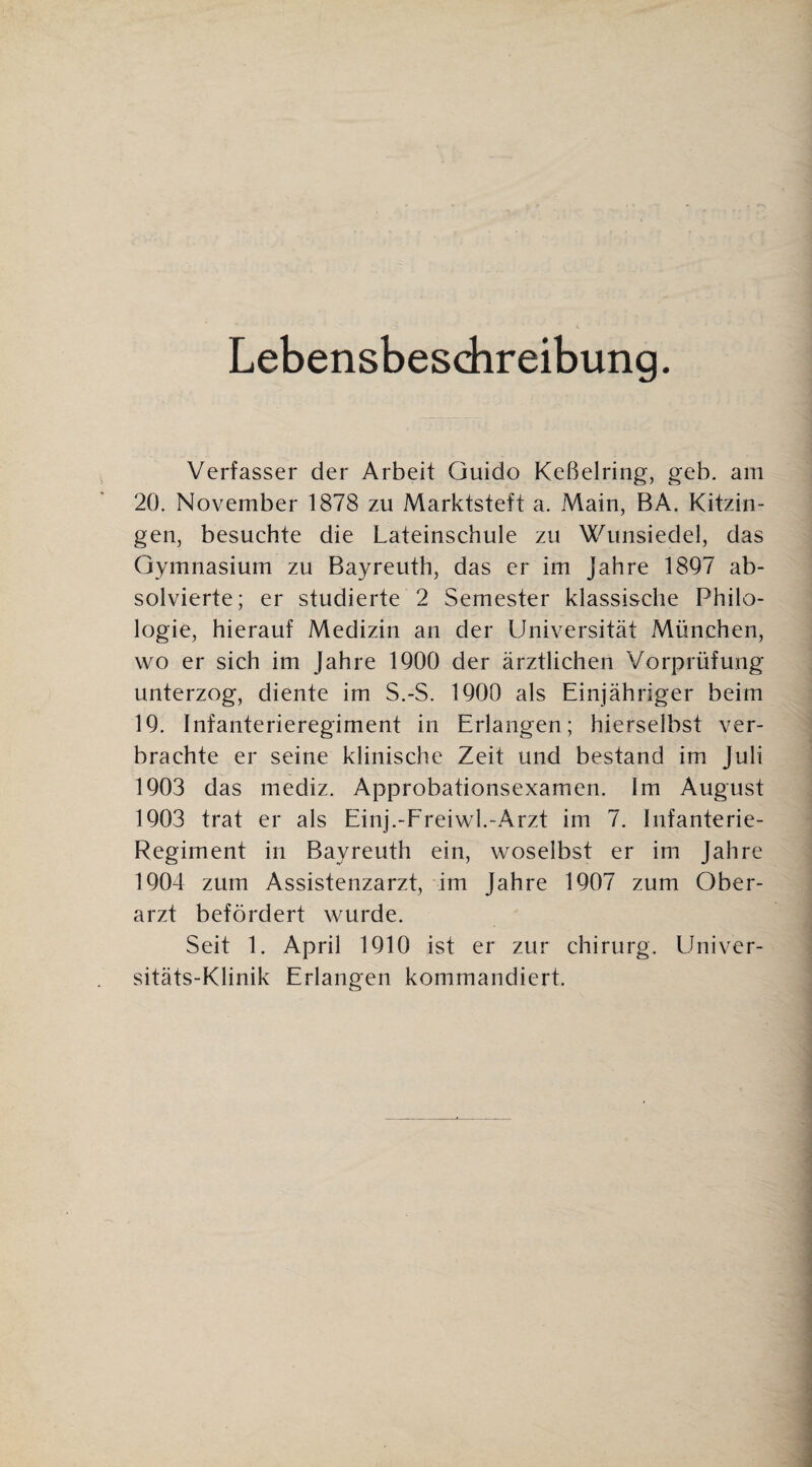 Lebensbeschreibung. Verfasser der Arbeit Guido Keßelring, geh. am 20. November 1878 zu Marktsteft a. Main, BA. Kitzin¬ gen, besuchte die Lateinschule zu Wunsiedel, das Gymnasium zu Bayreuth, das er im Jahre 1897 ab¬ solvierte; er studierte 2 Semester klassische Philo¬ logie, hierauf Medizin an der Universität München, wo er sich im Jahre 1900 der ärztlichen Vorprüfung unterzog, diente im S.-S. 1900 als Einjähriger beim 19. Infanterieregiment in Erlangen; hierselbst ver¬ brachte er seine klinische Zeit und bestand im Juli 1903 das mediz. Approbationsexamen. Im August 1903 trat er als Einj.-Ereiwl.-Arzt im 7. Infanterie- Regiment in Bayreuth ein, woselbst er im Jahre 1904 zum Assistenzarzt, im Jahre 1907 zum Ober¬ arzt befördert wurde. Seit 1. April 1910 ist er zur chirurg. Llniver- sitäts-Klinik Erlangen kommandiert.