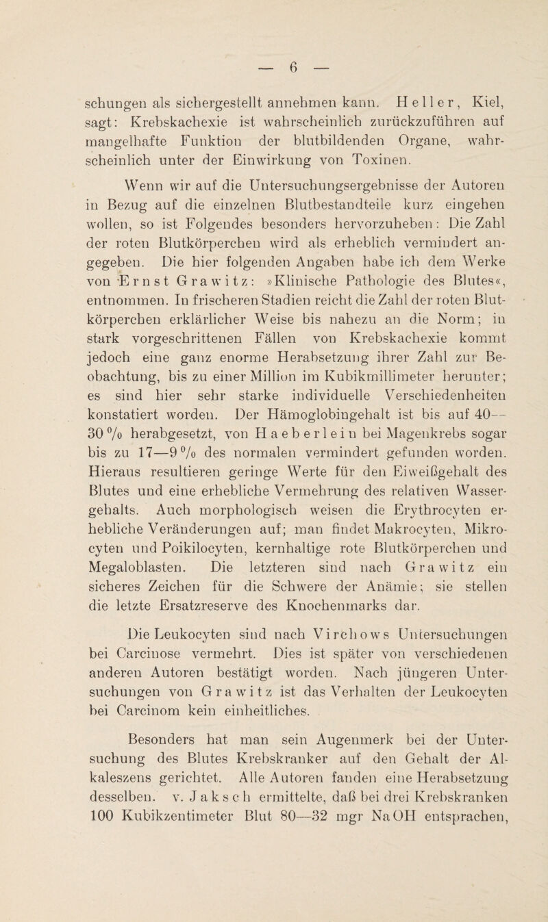 schungen als sichergestellt annehmen kann. Heller, Kiel, sagt: Krehskachexie ist wahrscheinlich zurückzuführen auf mangelhafte Funktion der blutbildenden Organe, wahr¬ scheinlich unter der Einwirkung von Toxinen. Wenn wir auf die Untersuchungsergebnisse der Autoren in Bezug auf die einzelnen Blutbestandteile kurz eingehen wollen, so ist Folgendes besonders hervorzuheben : Die Zahl der roten Blutkörperchen wird als erheblich vermindert an¬ gegeben. Die hier folgenden Angaben habe ich dem Werke von E r n s t Grawitz: »Klinische Pathologie des Blutes«, entnommen. In frischeren Stadien reicht die Zahl der roten Blut¬ körperchen erklärlicher Weise bis nahezu an die Norm; in stark vorgeschrittenen Fällen von Krebskachexie kommt jedoch eine ganz enorme Herabsetzung ihrer Zahl zur Be¬ obachtung, bis zu einer Million im Kubikmillimeter herunter; es sind hier sehr starke individuelle Verschiedenheiten konstatiert worden. Der Hämoglobingehalt ist bis auf 40— 30 % herabgesetzt, von Haeberleiu bei Magenkrebs sogar bis zu 17—9% des normalen vermindert gefunden worden. Hieraus resultieren geringe Werte für den Eiweißgehalt des Blutes und eine erhebliche Vermehrung des relativen Wasser¬ gehalts. Auch morphologisch weisen die Erythrocyten er¬ hebliche Veränderungen auf; man findet Makrocyten, Mikro- cyten und Poikilocyten, kernhaltige rote Blutkörperchen und Megaloblasten. Die letzteren sind nach Grawitz ein sicheres Zeichen für die Schwere der Anämie; sie stellen die letzte Ersatzreserve des Knochenmarks dar. Die Leukocyten sind nach Virchows Untersuchungen bei Carcinose vermehrt. Dies ist später von verschiedenen anderen Autoren bestätigt worden. Nach jüngeren Unter¬ suchungen von Grawitz ist das Verhalten der Leukocyten bei Carcinom kein einheitliches. Besonders hat man sein Augenmerk bei der Unter¬ suchung des Blutes Krebskranker auf den Gehalt der Al- kaleszens gerichtet. Alle Autoren fanden eine Herabsetzung desselben, v. Jak s c h ermittelte, daß bei drei Krebskranken 100 Kubikzentimeter Blut 80—32 mgr Na OH entsprachen,