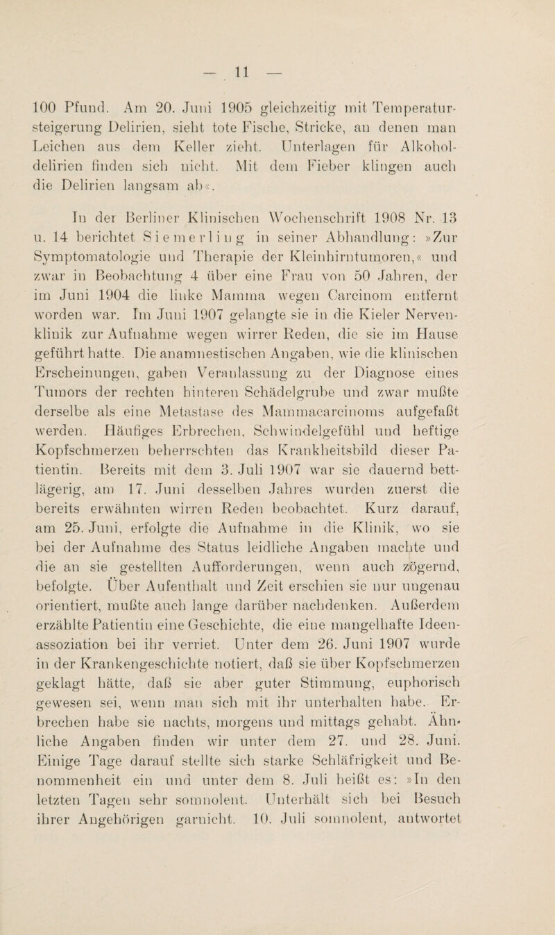 100 Pfund. Am 20. Juni 1905 gleichzeitig mit Temperatur- Steigerung Delirien, sieht tote Fische, Stricke, an denen man Leichen aus dem Keller zieht. Unterlagen für Alkohol¬ delirien finden sich nicht. Mit dem Fieber klingen auch die Delirien langsam ab«. In der Berliner Klinischen Wochenschrift 1908 Nr. 13 u. 14 berichtet Siemerliug in seiner Abhandlung: »Zur Symptomatologie und Therapie der Kleinhirntumoren,« und zwar in Beobachtung 4 über eine Frau von 50 Jahren, der im Juni 1904 die linke Mamma wegen Carcinom entfernt worden war. Im Juni 1907 gelangte sie in die Kieler Nerven- klinik zur Aufnahme wegen wirrer Reden, die sie im Hause geführt hatte. Die anamnestischen Angaben, wie die klinischen Erscheinungen, gaben Veranlassung zu der Diagnose eines Tumors der rechten hinteren Schädelgrube und zwar mußte derselbe als eine Metastase des Mammacarcinoms aufgefaßt werden. Häutiges Erbrechen, Schwindelgefühl und heftige Kopfschmerzen beherrschten das Krankheitsbild dieser Pa¬ tientin. Bereits mit dem 3. Juli 1907 war sie dauernd bett¬ lägerig, am 17. Juni desselben Jahres wurden zuerst die bereits erwähnten wirren Reden beobachtet. Kurz darauf, am 25. Juni, erfolgte die Aufnahme in die Klinik, wo sie bei der Aufnahme des Status leidliche Angaben machte und die an sie gestellten Aufforderungen, wenn auch zögernd, • • befolgte. Uber Aufenthalt und Zeit erschien sie nur ungenau orientiert, mußte auch lange darüber nachdenken. Außerdem erzählte Patientin eine Geschichte, die eine mangelhafte Ideen¬ assoziation bei ihr verriet. Unter dem 26. Juni 1907 wurde in der Krankengeschichte notiert, daß sie über Kopfschmerzen geklagt hätte, daß sie aber guter Stimmung, euphorisch gewesen sei, wenn man sich mit ihr unterhalten habe.. Er¬ brechen habe sie nachts, morgens und mittags gehabt. Ahn* liehe Angaben finden wir unter dem 27. und 28. Juni. Einige Tage darauf stellte sich starke Schläfrigkeit und Be¬ nommenheit ein und unter dem 8. Juli heißt es: »In den letzten Tagen sehr somnolent. Unterhält sich bei Besuch ihrer Angehörigen garnicht. 10. Juli somnolent, antwortet