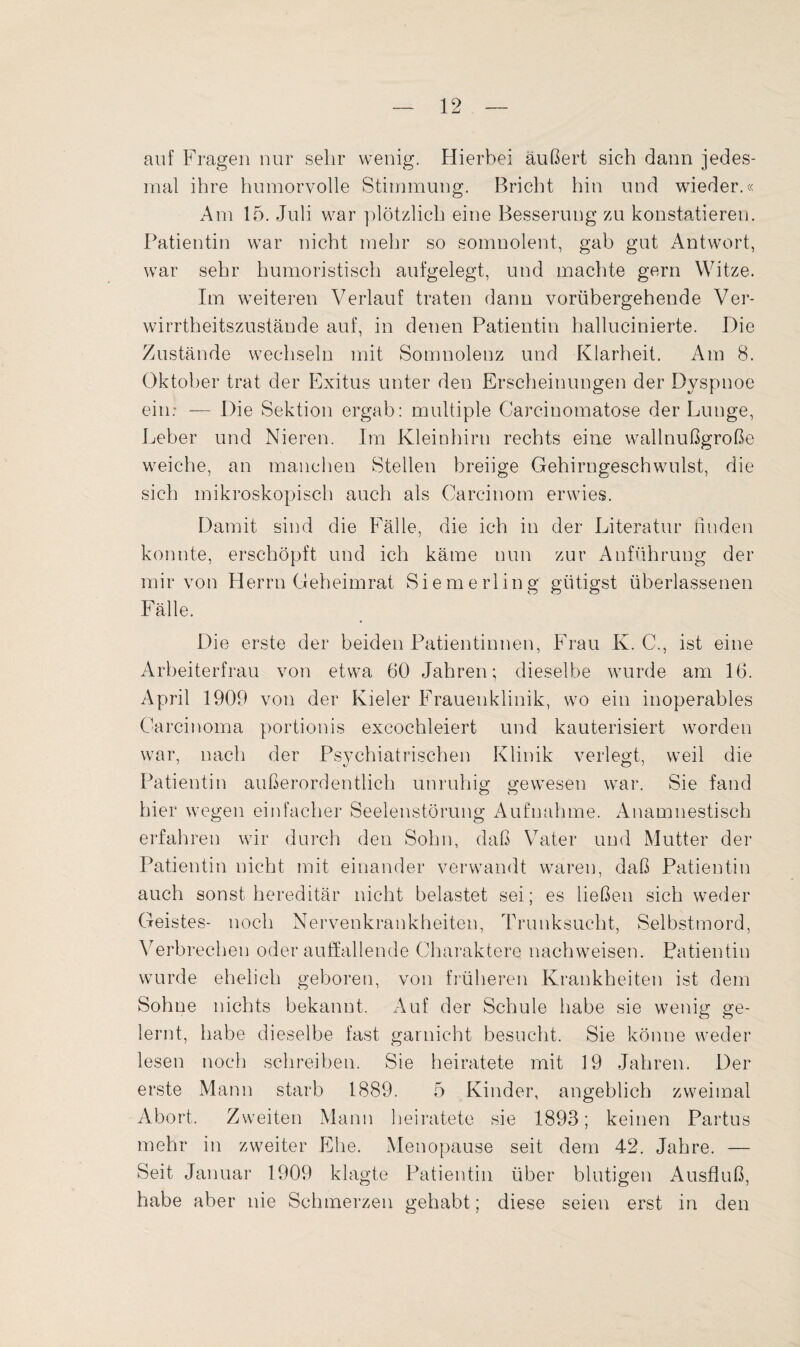 auf Fragen nur sehr wenig. Hierbei äußert sich dann jedes¬ mal ihre humorvolle Stimmung. Bricht hin und wieder.« Am 15. Juli war plötzlich eine Besserung zu konstatieren. Patientin war nicht mehr so somnolent, gab gut Antwort, war sehr humoristisch aufgelegt, und machte gern Witze. Im weiteren Verlauf traten dann vorübergehende Ver¬ wirrtheitszustände auf, in denen Patientin hallucinierte. Die Zustände wechseln mit Somnolenz und Klarheit. Am 8. Oktober trat der Exitus unter den Erscheinungen der Dyspnoe ein: — Die Sektion ergab: multiple Carcinomatose der Lunge, Leber und Nieren. Im Kleinhirn rechts eine wallnußgroße weiche, an manchen Stellen breiige Gehirngeschwulst, die sich mikroskopisch auch als Carcinom erwies. Damit sind die Fälle, die ich in der Literatur linden konnte, erschöpft und ich käme nun zur Anführung der mir von Herrn Geheimrat Siemerling giftigst überlassenen Fälle. Die erste der beiden Patientinnen, Frau K. C., ist eine Arbeiterfrau von etwa 60 Jahren; dieselbe wurde am 16. April 1909 von der Kieler Frauenklinik, wo ein inoperables Carcinoma portionis excochleiert und kauterisiert worden war, nach der Psychiatrischen Klinik verlegt, weil die Patientin außerordentlich unruhig gewesen war. Sie fand hier wegen einfacher Seelenstörung Aufnahme. Anamnestisch erfahren wir durch den Sohn, daß Vater und Mutter der Patientin nicht mit einander verwandt waren, daß Patientin auch sonst hereditär nicht belastet sei; es ließen sich weder Geistes- noch Nervenkrankheiten, Trunksucht, Selbstmord, Verbrechen oder auffallende Charaktere nachweisen. Patientin wurde ehelich geboren, von früheren Krankheiten ist dem Sohne nichts bekannt. Auf der Schule habe sie wenig ge¬ lernt, habe dieselbe fast garnicht besucht. Sie könne weder lesen noch schreiben. Sie heiratete mit 19 Jahren. Der erste Mann starb 1889. 5 Kinder, angeblich zweimal Abort. Zweiten Mann heiratete sie 1893; keinen Partus mehr in zweiter Ehe. Menopause seit dem 42. Jahre. — Seit Januar 1909 klagte Patientin über blutigen Ausfluß, habe aber nie Schmerzen gehabt; diese seien erst in den