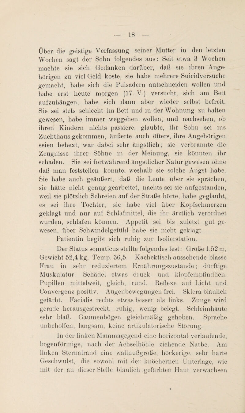 Über die geistige Verfassung seiner Mutter in den letzten Wochen sagt der Sohn folgendes aus: Seit etwa 3 Wochen machte sie sich Gedanken darüber, daß sie ihren Ange¬ hörigen zu viel Geld koste, sie habe mehrere Suicidversuche gemacht, habe sich die Pulsadern aufschneiden wollen und habe erst heute morgen (17. V.) versucht, sich am Bett aufzuhängen, habe sich dann aber wieder selbst befreit. Sie sei stets schlecht im Bett und in der Wohnung zu halten gewesen, habe immer Weggehen wollen, und nachsehen, ob ihren Kindern nichts passiere, glaubte, ihr Sohn sei ins Zuchthaus gekommen, äußerte auch öfters, ihre Angehörigen seien behext, war dabei sehr ängstlich; sie verbrannte die Zeugnisse ihrer Söhne in der Meinung, sie könnten ihr schaden. Sie sei fortwährend ängstlicher Natur gewesen ohne daß man feststellen konnte, weshalb sie solche Angst habe. Sie habe auch geäußert, daß die Leute über sie sprächen, sie hätte nicht genug gearbeitet, nachts sei sie aufgestanden, weil sie plötzlich Schreien auf der Straße hörte, habe geglaubt, es sei ihre Tochter, sie habe viel über Kopfschmerzen geklagt und nur auf Schlafmittel, die ihr ärztlich verordnet wurden, schlafen können. Appetit sei bis zuletzt gut ge¬ wesen, über Schwindelgefühl habe sie nicht geklagt. Patientin begibt sich ruhig zur Isolierstation. Der Status somaticus stellte folgendes fest: Größe 1,52 m, Gewicht 52,4 kg, Temp. 36,5. Kachektisch aussehende blasse Frau in sehr reduziertem Ernährungszustände; dürftige Muskulatur. Schädel etwas druck- und klopfempfindlich. Pupillen mittelweit, gleich, rund. Reflexe auf Licht und Convergenz positiv. Augenbewegungen frei. Sklera bläulich gefärbt. Facialis rechts etwas besser als links. Zunge wird gerade herausgestreckt, ruhig, wenig belegt. Schleimhäute sehr blaß. Gaumenbögen gleichmäßig gehoben. Sprache unbeholfen, langsam, keine artiknlatorische Störung. In der linken Mammagegend eine horizontal verlaufende, bogenförmige, nach der Achselhöhle ziehende Narbe. Am linken Sternalrand eine wallnußgroße, höckerige, sehr harte Geschwulst, die sowohl mit der knöchernen Unterlage, wie mit der an dieser Stelle bläulich gefärbten Haut verwachsen