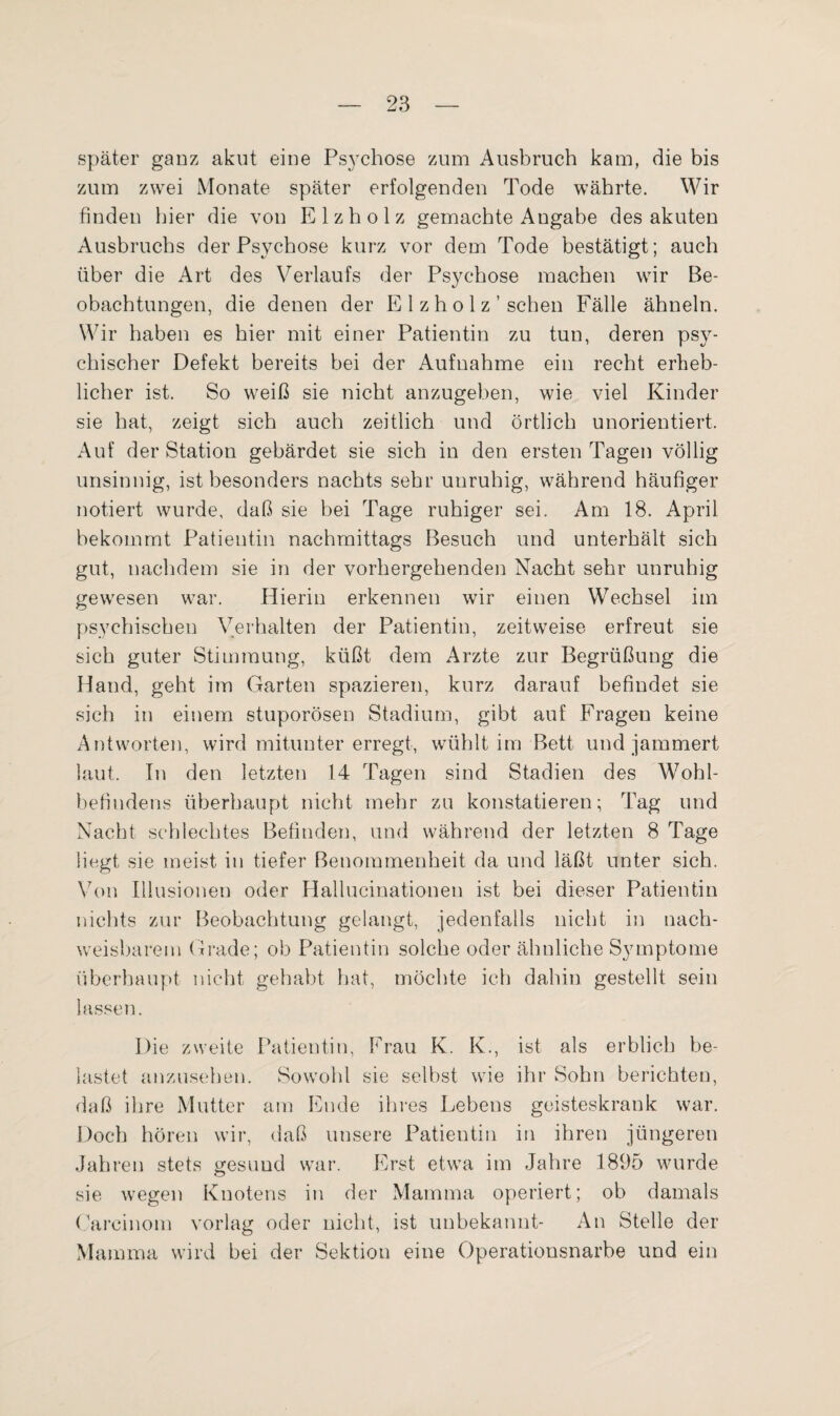 später ganz akut eine Psychose zum Ausbruch kam, die bis zum zwei Monate später erfolgenden Tode währte. Wir finden hier die von Elzholz gemachte Angabe des akuten Ausbruchs der Psychose kurz vor dem Tode bestätigt; auch über die Art des Verlaufs der Psychose machen wir Be¬ obachtungen, die denen der E 1 z h o 1 z ’ sehen Fälle ähneln. Wir haben es hier mit einer Patientin zu tun, deren psy¬ chischer Defekt bereits bei der Aufnahme ein recht erheb¬ licher ist. So weiß sie nicht anzugeben, wie viel Kinder sie hat, zeigt sich auch zeitlich und örtlich unorientiert. Auf der Station gebärdet sie sich in den ersten Tagen völlig unsinnig, ist besonders nachts sehr unruhig, während häufiger notiert wurde, daß sie bei Tage ruhiger sei. Am 18. April bekommt Patientin nachmittags Besuch und unterhält sich gut, nachdem sie in der vorhergehenden Nacht sehr unruhig gewesen war. Hierin erkennen wir einen Wechsel im psychischen Verhalten der Patientin, zeitweise erfreut sie sich guter Stimmung, küßt dem Arzte zur Begrüßung die Hand, geht im Garten spazieren, kurz darauf befindet sie sich in einem stuporösen Stadium, gibt auf Fragen keine Antworten, wird mitunter erregt, wühltim Bett und jammert laut. In den letzten 14 Tagen sind Stadien des Wohl¬ befindens überhaupt nicht mehr zu konstatieren; Tag und Nacht schlechtes Befinden, und während der letzten 8 Tage liegt sie meist in tiefer Benommenheit da und läßt unter sich. Von Illusionen oder Hallucinationen ist bei dieser Patientin nichts zur Beobachtung gelangt, jedenfalls nicht in nach¬ weisbarem Grade; ob Patientin solche oder ähnliche Symptome überhaupt nicht gehabt fiat, möchte ich dahin gestellt sein lassen. Die zweite Patientin, Frau K. K., ist als erblich be¬ lastet anzusehen. Sowohl sie selbst wie ihr Sohn berichten, daß ihre Mutter am Ende ihres Lebens geisteskrank war. Doch hören wir, daß unsere Patientin in ihren jüngeren Jahren stets gesund war. Erst etwa im Jahre 1895 wurde sie wegen Knotens in der Mamma operiert; ob damals Careinom vorlag oder nicht, ist unbekannt- An Stelle der Mamma wird bei der Sektion eine Operationsnarbe und ein