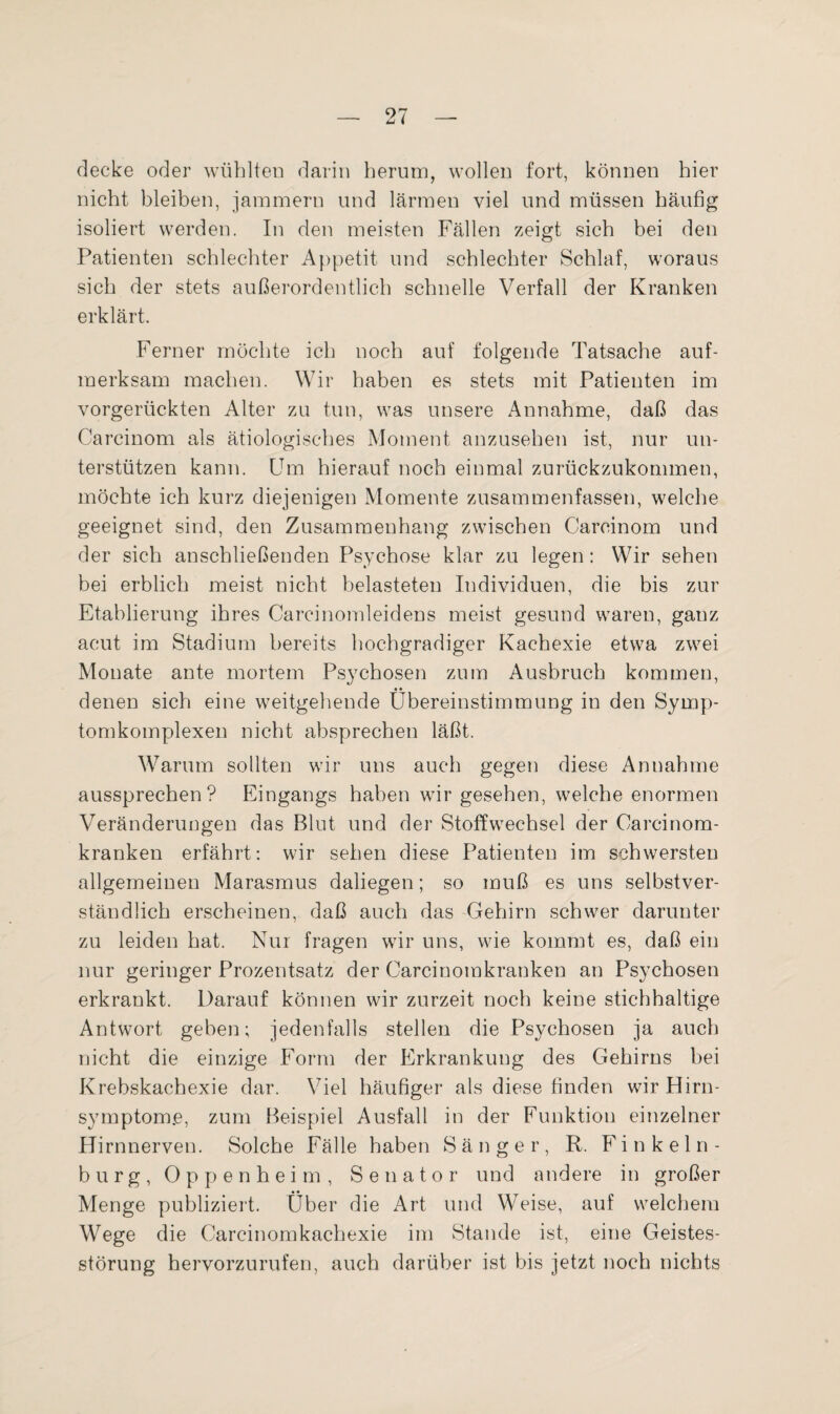 decke oder wühlten darin herum, wollen fort, können hier nicht bleiben, jammern und lärmen viel und müssen häufig isoliert werden. In den meisten Fällen zeigt sich bei den Patienten schlechter Appetit und schlechter Schlaf, woraus sich der stets außerordentlich schnelle Verfall der Kranken erklärt. Ferner möchte ich noch auf folgende Tatsache auf¬ merksam machen. Wir haben es stets mit Patienten im vorgerückten Alter zu tun, was unsere Annahme, daß das Carcinom als ätiologisches Moment anzusehen ist, nur un¬ terstützen kann. Um hierauf noch einmal zurückzukommen, möchte ich kurz diejenigen Momente zusammenfassen, welche geeignet sind, den Zusammenhang zwischen Carcinom und der sich anschließenden Psychose klar zu legen: Wir sehen bei erblich meist nicht belasteten Individuen, die bis zur Etablierung ihres Carcinomleidens meist gesund waren, ganz acut im Stadium bereits hochgradiger Kachexie etwa zwei Monate ante mortem Psychosen zum Ausbruch kommen, denen sich eine weitgehende Übereinstimmung in den Symp¬ tomkomplexen nicht absprechen läßt. Warum sollten wir uns auch gegen diese Annahme aussprechen? Eingangs haben wir gesehen, welche enormen Veränderungen das Blut und der Stoffwechsel der Oarcinom- kranken erfährt: wir sehen diese Patienten im schwersten allgemeinen Marasmus daliegen; so muß es uns selbstver¬ ständlich erscheinen, daß auch das Gehirn schwer darunter zu leiden hat. Nur fragen wir uns, wie kommt es, daß ein nur geringer Prozentsatz der Carcinomkranken an Psychosen erkrankt. Darauf können wir zurzeit noch keine stichhaltige Antwort geben; jedenfalls stellen die Psychosen ja auch nicht die einzige Form der Erkrankung des Gehirns bei Krebskachexie dar. Viel häufiger als diese finden wir Hirn¬ symptom#, zum Beispiel Ausfall in der Funktion einzelner Hirnnerven. Solche Fälle haben Sänger, R. Finkeln¬ burg, Oppenheim, Senator und andere in großer Menge publiziert. Über die Art und Weise, auf welchem Wege die Carcinomkachexie im Stande ist, eine Geistes¬ störung hervorzurufen, auch darüber ist bis jetzt noch nichts