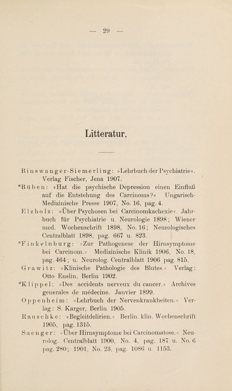 Litteratur. B i n s w a n g e r- Si e rn e r 1 i ng: »Lehrbuch der Psychiatrie«. Verlag Fischer, Jena 1907. *Büben: »Hat die psychische Depression einen Einfluß auf die Entstehung des Carcinorns?« Ungarisch- Medizinische Presse 1907, No. 16, pag. 4. E 1 z h o 1 z : »Uber Psychosen bei Carcinomkachexie«. Jahr¬ buch für Psychiatrie u. Neurologie 1898; Wiener med. Wochenschrift 1898, No. 16; Neurologisches Centralblatt 1898, pag. 667 u. 823. *F inkelnburg: »Zur Pathogenese der Hirnsymptome bei Carcinom.« Medizinische Klinik 1906, No. 18, pag. 464; u. Neurolog. Centralblatt 1906 pag. 815. Grawitz: »Klinische Pathologie des Blutes.« Verlag: Otto Enslin, Berlin 1902. *K 1 i p p e 1: »Des accidents nerveux du cancer.« Archives generales de medecine. Janvier 1899. O pp enheim: »Lehrbuch der Nervenkrankheiten.« Ver¬ lag : S. Karger, Berlin 1905. Rau s c h k e : »Begleitdelirien.« Berlin, klin. Wochenschrift 1905, pag. 1315. Saenger: »Über Hirnsymptome bei Carcinomatose.« Neu¬ rolog. Centralblatt 1900, No. 4, pag. 187 u. No. 6 pag. 280; 1901, No. 23, pag. 1086 u. 1153.