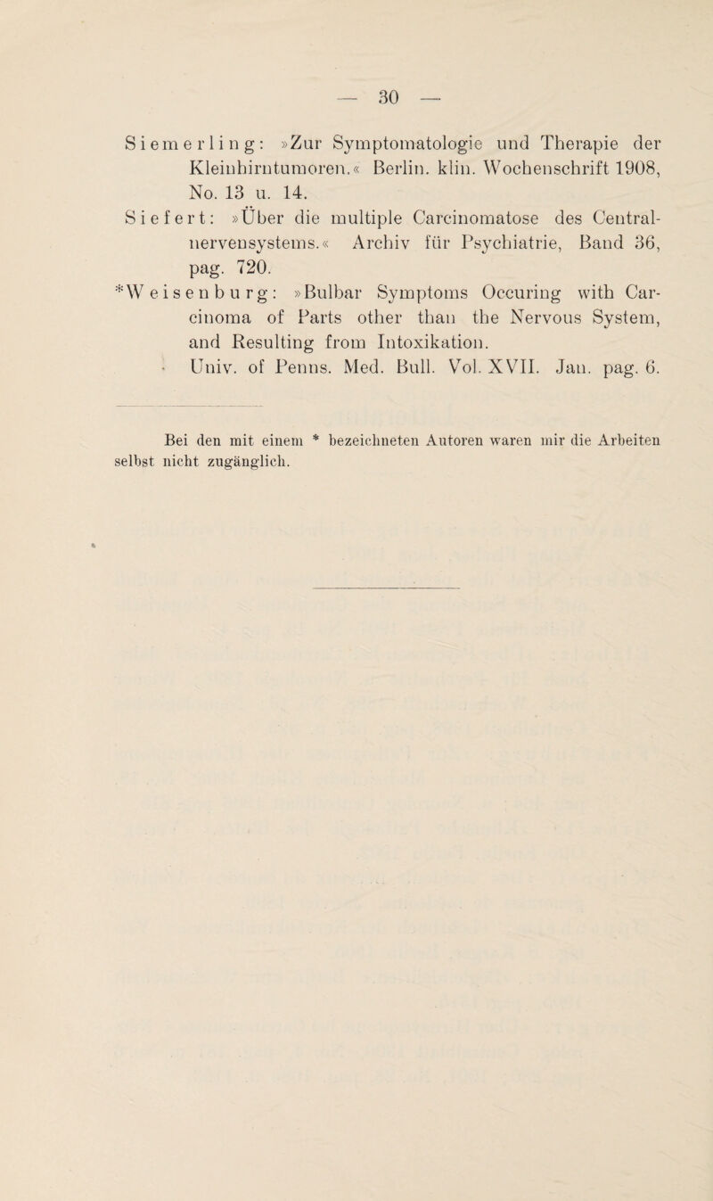 Siemerling: »Zur Symptomatologie und Therapie der Kleinhirntumoren.« Berlin, klin. Wochenschrift 1908, No. 13 u. 14. Siefert: »Über die multiple Carcinomatose des Central¬ nervensystems.« Archiv für Psychiatrie, Band 36, pag. 720. * W eisenburg: »Bulbar Symptoms Occuring with Car¬ cinoma of Parts other than the Nervous System, and Resulting from Intoxikation. Univ. of Penns. Med. Bull. Vol. XVII. Jan. pag. 6. Bei den mit einem * bezeichneten Autoren waren mir die Arbeiten selbst nicht zugänglich. h