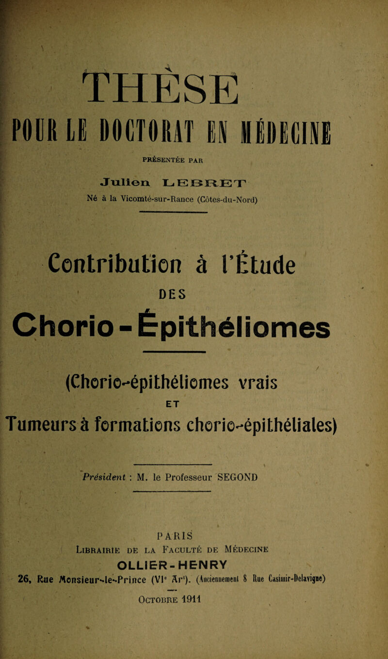 THESE MK LK IIIKCTIMttT (I IKIIfdU PRÉSENTÉE PAR Julien LEBRET Né à la Vicomté-sur-Rance (Côtes-du-Nord) Contribution à l’Étude DES Chorio - Épithéliomes (Chorio-épithéliomes vrais ET Tumeurs à formations chorie-épithéliales) Président : M. le Professeur SEGOND PARIS Librairie de la Faculté de Médecine OLLIER-HENRY 26, Rue Monsieur^le^Prince (VIe &r‘). (Auoiennemenl 8 Rue Casimir-Delavigne) Octobre 1911