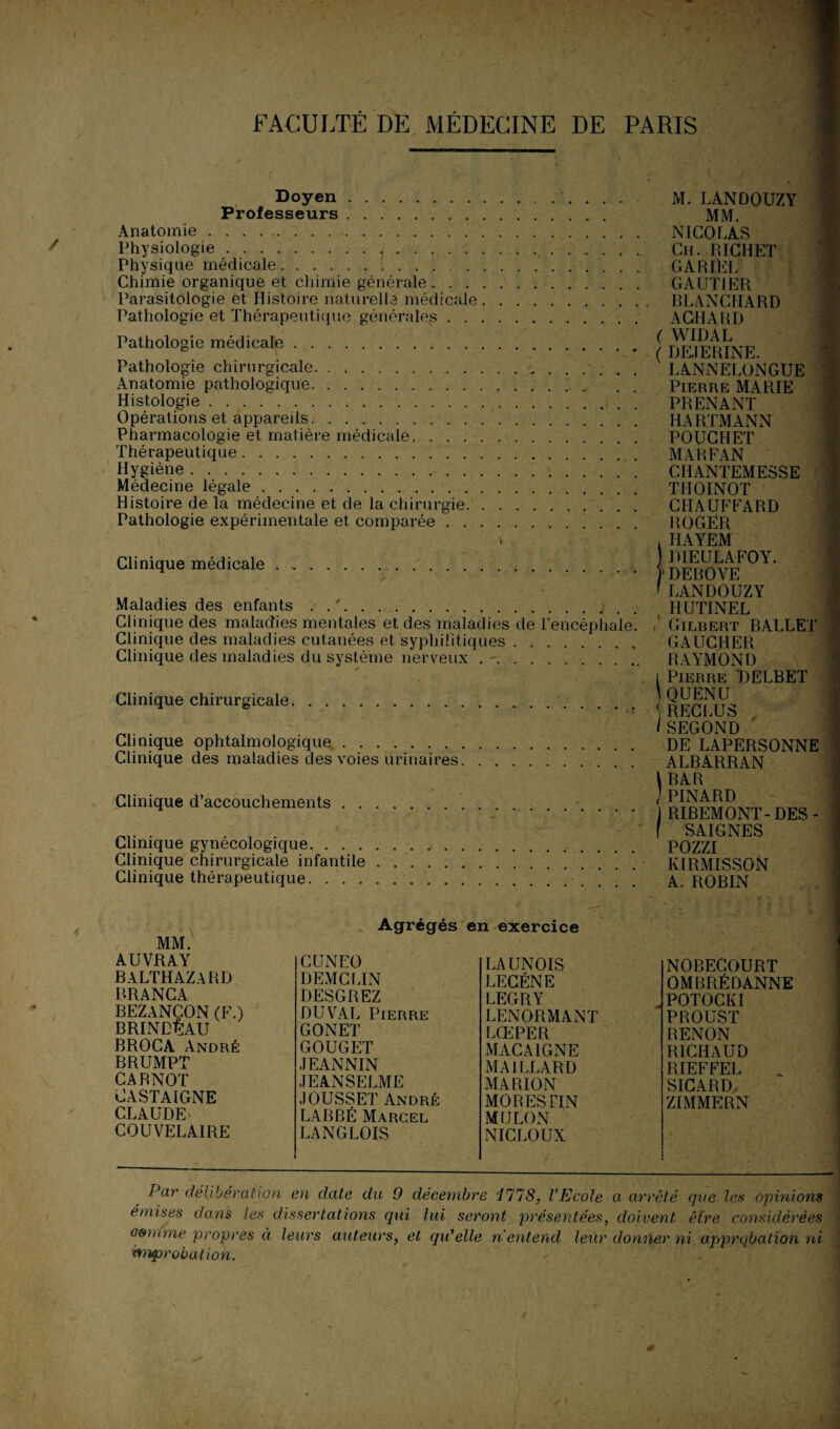 FACULTÉ DE MÉDECINE DE PARIS Doyen .. Professeurs. Anatomie. Physiologie. .. Physique médicale... Chimie organique et chimie générale. Parasitologie et Histoire naturelle médicale. Pathologie et Thérapeutique générales. Pathologie médicale. Pathologie chirurgicale..: . . Anatomie pathologique. Histologie. Opérations et appareils.. Pharmacologie et matière médicale. Thérapeutique. Hygiène.’ Médecine légale. Histoire de la médecine et de la chirurgie. Pathologie expérimentale et comparée. i Clinique médicale. Maladies des enfants . . '...j . . Clinique des maladies mentales et des maladies de l’encéphale. Clinique des maladies cutanées et syphilitiques. Clinique des maladies du système nerveux . -. Clinique chirurgicale. Clinique ophtalmologique. Clinique des maladies des voies urinaires. Clinique d’accouchements.' Clinique gynécologique. ...... ,. Clinique chirurgicale infantile. Clinique thérapeutique.! ! ! ! M. LANDOUZY MM. NICOLAS Ch. PICHET GARIEL GAUTIER BLANCHARD AGHARD ( WIDAL ( DEJERINE. LANNELONGUE Pierre MARIE PRENANT HARTMANN POUCHET MARFAN CHANTEMESSE THOINOT CHAUFFARD ROGER , I1AYEM ) D1EULAFOY. VDEBOVE f LANDOUZY HUTINEL Gilrert BALLET GAUCHER RAYMOND [ Pierre DELBET \QUENU RECLUS /SECOND DE LAPERSONNE ALBARRAN \ BAR J PINARD J RIBEMONT- DES - f SAIGNES POZZI KIRMISSON A. ROBIN Agrégés en exercice MM. AUVRAY BALTHAZARD BRANCA BEZANCON (F.) BRINDÊAU BROCA André BRUMPT CARNOT CASTA1GNE CLAUDE COUVELAIRE CUNEO DEMCLIN DESGREZ DU VAL Pierre GONET GOUGET JEANNIN JEANSELME JOUSSET André LABBÉ Marcel LANGLOIS LAUNOIS LECÉNE LEGRY LENORMANT LŒPER MAC A IGNE MAILLARD MARION MORESTIN MfJLON NICLOUX NOBECOURT OMBRÉDANNE POTOCKI PROUST RENON RICHAUD RIEFFEL SICARD, ZIMMERN Par délibération en date du 0 décembre 1118, VEcole a arrêté que les opinions émises dans les dissertations qui lui seront présentées, doivent èlre considérées Gomme propres à leurs auteurs, et qu'elle n entend leur donner ni approbation ni improbation.