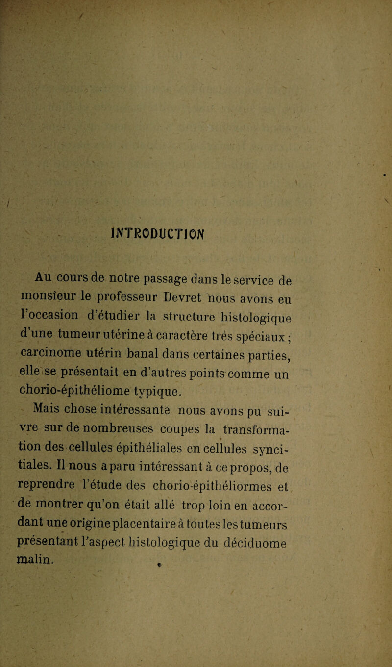 ' \ INTRODUCTION Au cours de notre passage dans le service de monsieur le professeur Devret nous avons eu l’occasion d’étudier la structure histologique d’une tumeur utérine à caractère très spéciaux ; carcinome utérin banal dans certaines parties, elle se présentait en d’autres points comme un chorio-épithéliome typique. Mais chose intéressante nous avons pu sui¬ vre sur de nombreuses coupes la transforma- tion des cellules épithéliales en cellules synci- tiales. Il nous a paru intéressant à ce propos, de reprendre l’étude des chorio-épithéliormes et de montrer qu’on était allé trop loin en accor¬ dant une origine placentaire à toutes les tumeurs présentant l'aspect histologique du déciduome malin.