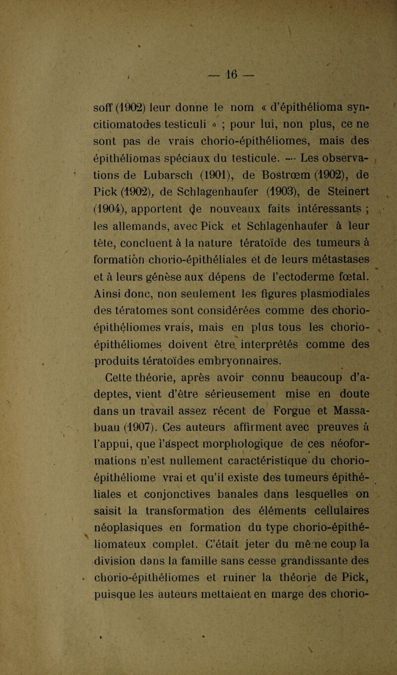 I soff (1902) leur donne le nom ce d’épithélioma syn- citiomatodes testiculi •> ; pour lui, non plus, ce ne » < ■ sont pas de vrais chorio-épithéliomes, mais des épithéliomas spéciaux du testicule. — Les observa¬ tions de Lubarsch (1901), de Bostrœm (1902), de Pick (1902), de Schlagenhaufer (1903), de Steinert (1904), apportent 4e nouveaux faits intéressants ; les allemands, avec Pick et Schlagenhaufer à leur tête, concluent à la nature tératoïde des tumeurs à formation chorio-épithéliales et de leurs métastases et à leurs génèse aux dépens de l’ectoderme fœtal. Ainsi donc, non seulement les figures plasmodiales des tératomes sont considérées comme des chorio- épithéliomes vrais, mais en plus tous les chorio- épithéliomes doivent être, interprétés comme des produits tératoïdes embryonnaires. Cette théorie, après avoir connu beaucoup d’a¬ deptes, vient d’être sérieusement mise en doute dans un travail assez récent de Forgue et Massa- buau (1907). Ces auteurs affirment avec preuves à l’appui, que i’stspect morphologique de ces néofor- \ * » mations n’est nullement caractéristique du chorio- épithéliome vrai et qu’il existe des tumeurs épithé¬ liales et conjonctives banales dans lesquelles on saisit la transformation des éléments cellulaires néoplasiques en formation du type chorio-épithé- liomateux complet. C’était jeter du même coup la division dans la famille sans cesse grandissante des * chorio-épithéliomes et ruiner la théorie de Pick, puisque les auteurs mettaient en marge des chorio- » . . ♦ \