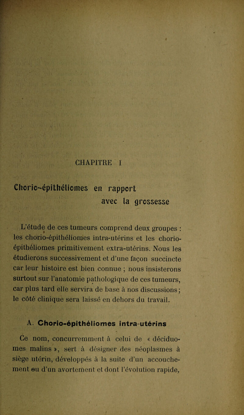 CHAPITRE I Chorio-’épithéliomes en rapport avec la grossesse L’étude de ces tumeurs comprend deux groupes : les chorio-épithéliomes intra-utérins et les chorio- épithéliomes primitivement extra-utérins. Nous les étudierons successivement et d’une façon succincte car leur histoire est bien connue ; nous insisterons surtout sur l’anatomie pathologique de ces tumeurs, car plus tard elle servira de base à nos discussions ; le côté clinique sera laissé en dehors du travail. A. Chorio-épithéliomes intra-utérins Ce nom, concurremment à celui de « déciduo- mes malins », sert à désigner des néoplasmes à siège utérin, développés à la suite d’un accouche¬ ment ©u d’un avortement et dont l’évolution rapide.