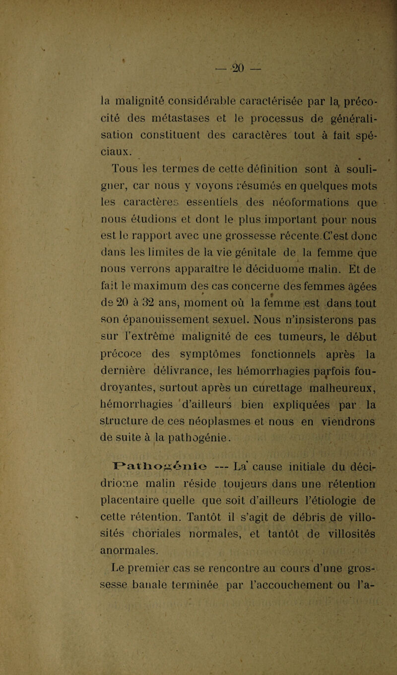 la malignité considérable caractérisée par la préco¬ cité des métastases et le processus de générali¬ sation constituent des caractères tout à lait spé¬ ciaux. - | Z' ♦ Tous les termes de cette définition sont à souli¬ gner, car nous y voyons résumés en quelques mots les caractères essentiels des néoformations que - nous étudions et dont le plus important pour nous est le rapport avec une grossesse récente.C’est donc dans les limites de la vie génitale de la femme que nous verrons apparaître le déciduome malin. Et de fait le maximum des cas concerne des femmes âgées de 20 à 32 ans, moment où la femme est dans tout son épanouissement sexuel. Nous n’insisterons pas sur l’extrême malignité de ces tumeurs, le début précoce des symptômes fonctionnels après la dernière délivrance, les hémorrhagies parfois fou¬ droyantes, surtout après un curettage malheureux, hémorrhagies d’ailleurs bien expliquées par la structure de ces néoplasmes et nous en viendrons de suite à la pathogénie. Patliogénie — La* cause initiale du déci- driome malin réside toujeurs dans une rétention placentaire quelle que soit d’ailleurs l’étiologie de cette rétention. Tantôt il s’agit de débris de villo¬ sités choriales normales, et tantôt de villosités anormales. Le premier cas se rencontre au cours d’une gros¬ sesse banale terminée par l’accouchement ou l’a-