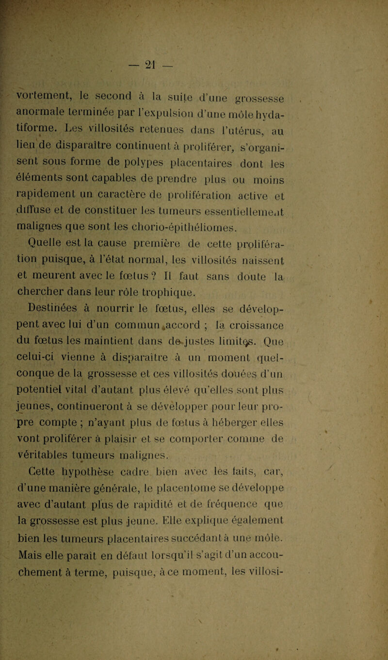 vortement, le second à la suite d’une grossesse anormale terminée par l’expulsion d’une môlehvda- tiforme. Les villosités retenues dans l’utérus, au lieu de disparaître continuent à proliférer, s’organi- sent sous forme de polypes placentaires dont les éléments sont capables de prendre plus ou moins rapidement un caractère de prolifération active et diffuse et de constituer les tumeurs essentiellement malignes que sont les chorio-épithéliomes. Quelle est la cause première de cette proliféra¬ tion puisque, à l’état normal, les villosités naissent et meurent avec le fœtus ? Il faut sans doute la chercher dans leur rôle trophique. Destinées à nourrir le fœtus, elles se dévelop¬ pent avec lui d’un commun ,accord ; la croissance du fœtus les maintient dans de justes limitas. Que celui-ci vienne à disparaître à un moment quel¬ conque de la grossesse et ces villosités douées d’un potentiel vital d’autant plus élevé qu’elles sont plus jeunes, continueront à se développer pour leur pro¬ pre compte ; n’ayant plus de fœtus à héberger elles vont proliférer à plaisir et se comporter comme de véritables tumeurs malignes. Cette hypothèse cadre bien avec les faits, car, d’une manière générale, le placentome se développe avec d’autant plus de rapidité et de fréquence que la grossesse est plus jeune. Elle explique également bien les tumeurs placentaires succédant à une môle. Mais elle parait en défaut lorsqu’il s’agit d’un accou¬ chement à terme, puisque, à ce moment, les viilosi-