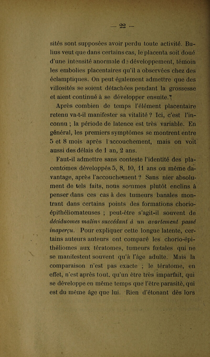 sités sont supposées avoir perdu toute activité. Bu- lius veut que dans certains cas, le placenta soit doué d’une intensité anormale de développement, témoin les embolies placentaires qu’il a observées chez des éclamptiques. On peut également admettre que des villosités se soient détachées pendant la grossesse et aient continué à se développer ensuite.! Après combien de temps l’élément placentaire retenu va-t-il manifester sa vitalité ? Ici, c’est l’in¬ connu ; la période de latence est très variable. En général, les premiers symptômes se montrent entre 5 et 8 mois après 1 accouchement, mais on voit aussi des délais de 1 an, 2 ans. Faut-il admettre sans conteste l’identité des pla- * centdmes développés. 5, 8, 10, 11 ans ou même da¬ vantage, après l’accouchement ? Sans nier absolu¬ ment de tels faits, nous sommes plutôt enclins à penser dans ces cas à des tumeurs banales mon¬ trant dans certains points des formations chorio- épithéliomateuses ; peut-être s’agit-il souvent de déciduomes malins succédant à un avortement passé inaperçu. Pour expliquer cette longue latente, cer¬ tains auteurs auteurs ont comparé les chorio-épi¬ théliomes aux tératomes, tumeurs foetales qui ne se manifestent souvent qu’à l’âge adulte. Mais la comparaison n’est pas exacte ; le tératome, en / * effet, n’est après tout, qu’un être très imparfait, qui se développe en même temps que l’être parasité, qui est du même âge que lui. Rien d’étonant dès lors