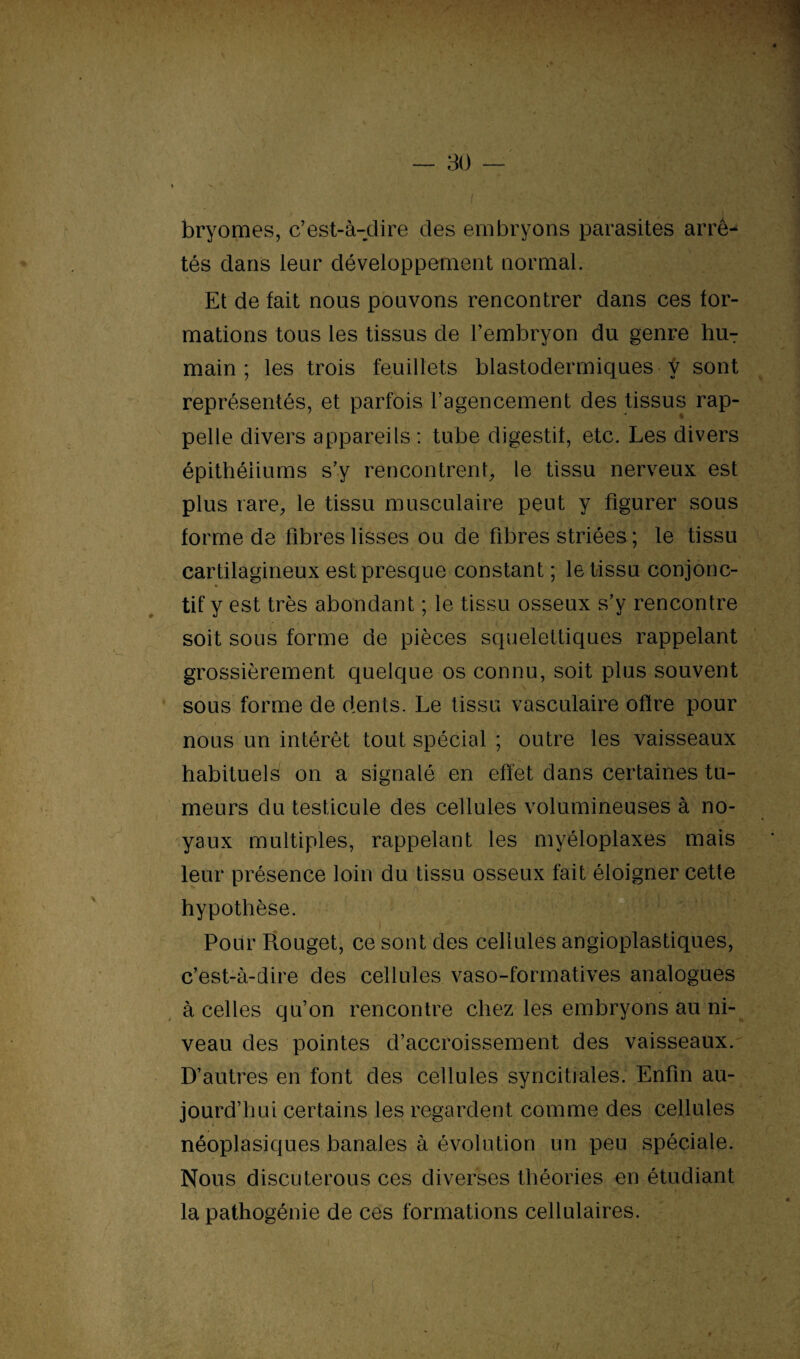 bryomes, c’est-à-dire des embryons parasites arrê^ tés dans leur développement normal. Et de fait nous pouvons rencontrer dans ces for¬ mations tous les tissus de l’embryon du genre hu¬ main ; les trois feuillets blastodermiques y sont représentés, et parfois l’agencement des tissus rap¬ pelle divers appareils : tube digestif, etc. Les divers épithéliums s’y rencontrent, le tissu nerveux est plus rare, le tissu musculaire peut y figurer sous forme de fibres lisses ou de fibres striées ; le tissu cartilagineux est presque constant ; le tissu conjonc¬ tif y est très abondant ; le tissu osseux s’y rencontre soit sons forme de pièces squelettiques rappelant grossièrement quelque os connu, soit plus souvent sous forme de dents. Le tissu vasculaire offre pour nous un intérêt tout spécial ; outre les vaisseaux habituels on a signalé en effet dans certaines tu¬ meurs du testicule des cellules volumineuses à no¬ yaux multiples, rappelant les myéloplaxes mais leur présence loin du tissu osseux fait éloigner cette * n .. s •* i hypothèse. Pour Rouget, ce sont des cellules angioplastiques, c’est-à-dire des cellules vaso-formatives analogues à celles qu’on rencontre chez les embryons au ni¬ veau des pointes d’accroissement des vaisseaux. D’autres en font des cellules syncitiales. Enfin au¬ jourd’hui certains les regardent comme des cellules néoplasiques banales à évolution un peu spéciale. Nous discuterous ces diverses théories en étudiant , > • - T la pathogénie de ces formations cellulaires. 1