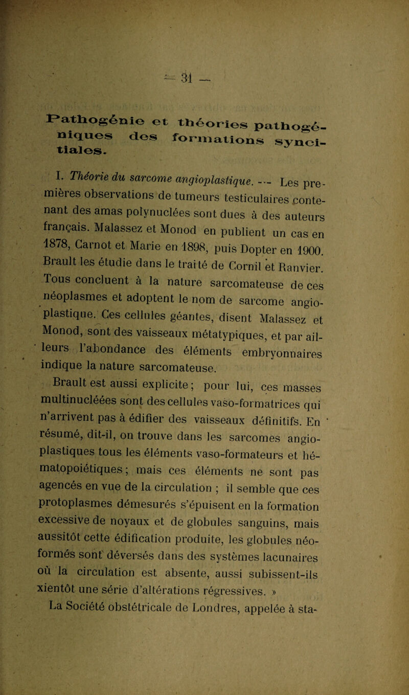 Ï'atliofioïii© et théories pathogé- niques des formations synci- tialos. I* Théorie du sarcome angioplastique. Les pre¬ mières observations de tumeurs testiculaires conte¬ nant des amas polynuclées sont dues à des auteurs français. Malassez et Monod en publient un cas en 1878, Carnot et Marie en 1898, puis Dopter en 1900. Brault les étudie dans le trai té de Cornil et Ranvier. Tous concluent à la nature sarcomateuse de ces néoplasmes et adoptent le nom de sarcome angio¬ plastique. Ces cellules géantes, disent Malassez et Monod, sont des vaisseaux métatypiques, et par ail¬ leurs 1 abondance des éléments embryonnaires indique la nature sarcomateuse. Brault est aussi explicite; pour lui, ces masses multinucléées sont des cellules vaso-formatrices qui n’arrivent pas à édifier des vaisseaux définitifs. En ‘ résumé, dit-il, on trouve dans les sarcomes an^io- plastiques tous les éléments vaso-formateurs et hé¬ matopoiétiques ; mais ces éléments ne sont pas agencés en vue de la circulation ; il semble que ces protoplasmes démesurés s’épuisent en la formation excessive de noyaux et de globules sanguins, mais aussitôt cette édification produite, les globules néo- formés sonf déversés dans des systèmes lacunaires où la circulation est absente, aussi subissent-ils xientôt une série d’altérations régressives. » La Société obstétricale de Londres, appelée à sta- ï