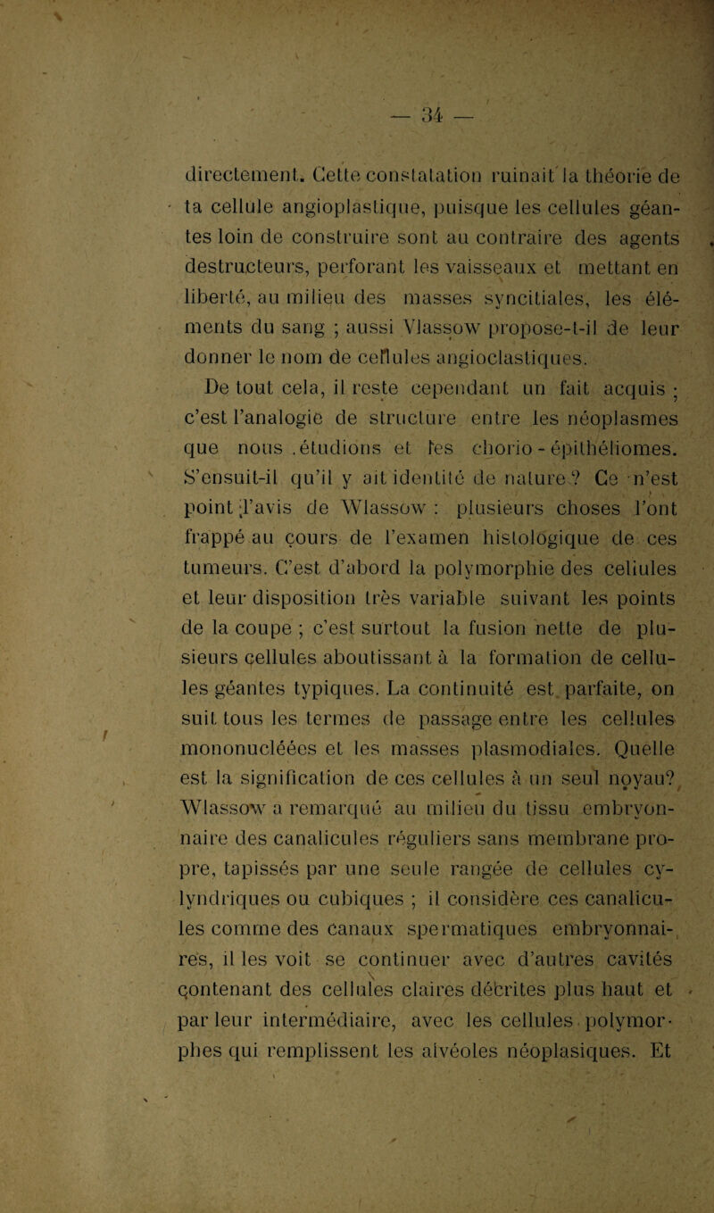 directement. Cette constatation ruinait la théorie cîe ta cellule angioplastique, puisque les cellules géan¬ tes loin de construire sont au contraire des agents destructeurs, perforant les vaisseaux et mettant en liberté, au milieu des masses syncitiales, les élé¬ ments du sang ; aussi Viassow propose-t-il de leur donner le nom de cellules angioclastiques. De tout cela, il reste cependant un fait acquis ; c’est l’analogie de structure entre les néoplasmes que nous .étudions et tes chorio-épithéliomes. S’ensuit-il qu’il y ait identité de nature? Ce n’est point d’avis de Wlassow : plusieurs choses l’ont frappé au cours de l’examen histologique de ces tumeurs. C’est d’abord la polymorphie des celiules et leur disposition très variable suivant les points de la coupe ; c’est surtout la fusion nette de plu¬ sieurs cellules aboutissant à la formation de cellu¬ les géantes typiques. La continuité est parfaite, on suit tous les termes de passage entre les cellules mononucléées et les masses plasmodiales. Quelle est la signification de ces cellules à un seul noyau? Wlassow a remarqué au milieu du tissu embryon¬ naire des canalicules réguliers sans membrane pro¬ pre, tapissés par une seule rangée de cellules cv- lyndriques ou cubiques ; il considère ces canalicu- les comme des canaux spermatiques embryonnai¬ res, il les voit se continuer avec d’autres cavités \ , contenant des cellules claires débrites plus haut et * parleur intermédiaire, avec les cellules polymor¬ phes qui remplissent les alvéoles néoplasiques. Et