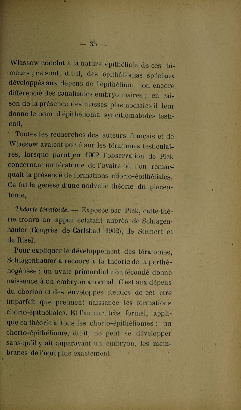 • v- + • 7 ' — 35 — Wlassow conclut à la nature épithéliale de ces tu¬ meurs , ce sont, dit-il, des épithéliomas spéciaux développés aux dépens de l’épithélium non encore différencié des canalicules embryonnaires ■ en rai¬ son de la présence des masses plasmodiales il leur donne le nom d’épithélioma syncitiomatodes testi- culi, Toutes les recherches des auteurs français et de Wlassow avaient porté sur les tératomes testiculai¬ res, lorsque parut en 1902 l’observation de Pick concernant un'tératome de l’ovaire où l’on remar¬ quait la présence de formations chorio-épithéliales. Ce fut la genèse d’une nodvelie théorie du piacen- tome, Ihéorie tératoïdë. — Exposée par Pick, cette thé* rie trouva un appui éclatant auprès de Schlagen- haufer (Congrès de Carlsbad 1902), de Steinert et de Risel. Pour expliquer le développement des tératomes, Schlagenhaufer a recours à la théorie de la parthé- nogénèse : un ovule primordial non fécondé donne naissance à un embryon anormal. C’est aux dépens du chorion et des enveloppes fœtales de cet être imparfait que prennent naissance les formations chorio-épithéliales. Et l’auteur, très formel, appli¬ que sa théorie à tous les chorio-épithéliomes : un chorio-épithéliome, dit il, ne peut se développer sans qu’il y ait auparavant un embryon, les mem¬ branes de l’œuf plus exactement.