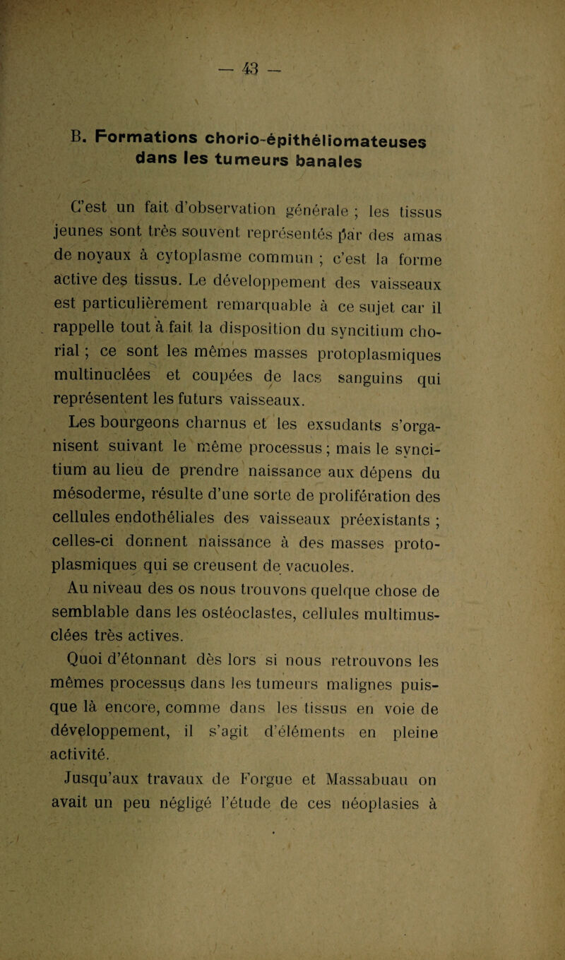 B. Formations chorio-épithêliomateuses dans les tumeurs banales C 6st un fait d observation générale 5 les tissus jeunes sont très souvent représentés (Jàr des amas de noyaux à cytoplasme commun * c’est la forme active des tissus. Le développement des vaisseaux est particulièrement remarquable à ce sujet car il % . rappelle tout à fait la disposition du syncitium cho¬ rial ; ce sont les mêmes masses protoplasmiques multinuclées et coupées de lacs sanguins qui représentent les futurs vaisseaux. Les bourgeons charnus et les exsudants s’orga¬ nisent suivant le même processus ; mais le svnci- ; ' * tium au lieu de prendre naissance aux dépens du mésoderme, résulte d’une sorte de prolifération des cellules endothéliales des vaisseaux préexistants ; celles-ci donnent naissance à des masses proto¬ plasmiques qui se creusent de vacuoles. ' ' * / Au niveau des os nous trouvons quelque chose de semblable dans les ostéoclastes, cellules multimus- clées très actives. Quoi d’étonnant dès lors si nous retrouvons les mêmes processus dans les tumeurs malignes puis¬ que là encore, comme dans les tissus en voie de développement, il s’agit d’éléments en pleine activité. Jusqu’aux travaux de Forgue et Massabuau on avait un peu négligé l’étude de ces néoplasies à