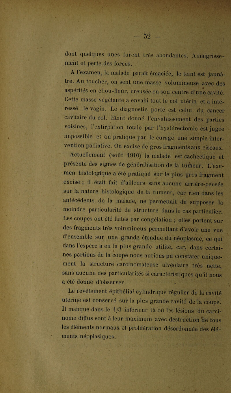 dont quelques unes furent très abondantes. Amaigrisse¬ ment et perte des forces. A l’examen, la malade paraît émaciée, le teint est jaunâ¬ tre. Au toucher, on sent une masse volumineuse avec des aspérités en chou-fleur, creusée en son centre d’une cavité. \ - Cette masse végétante a envahi tout le col utérin et a inté- 1 essé le vagin. Le diagnostic porté est celui du cancer cavitaire du col. Étant donné l envahissoment des parties voisines, 1 extirpation totale par l’hystérectomie est jugée impossible ei on pratique par le curage une simple inter¬ vention palliative. On excise de gros fragments aux ciseaux. Actuellement (août 1910) la malade est cachectique et présente des signes de généralisation de la tudieur. L’exr- men histologique a été pratiqué sur le plus gros fragment excisé , il était lait d’ailleurs sans aucune arrière-pensée sur la nature histologique de la tumeur, car rien dans les antécédents de la malade, ne permettait de supposer la moindre particularité de structure dans le cas particulier. Les coupes ont été faites par congélation ; elles portent sur des fragments très volumineux permettant d’avoir une vue d’ensemble sur une grande étendue du néoplasme, ce qui dans 1 espèce a eu la plus grande utilité, car, dans certai¬ nes portions de la coupe nous aurions pu constater unique¬ ment la structure carcinomatehse alvéolaire très nette, sans aucune des particularités si caractéristiques qu’il nous a été donné d’observer. Le revêtement épithélial cylindrique régulier de la cavité utérine est conservé sur la plus grande cavité de la coupe. Il manque dans le 1/3 inférieur là où Iss lésions du carci¬ nome diffus sont à leur maximum avec destruction de tous les éléments normaux et prolifération désordonnée des élé¬ ments néoplasiques.