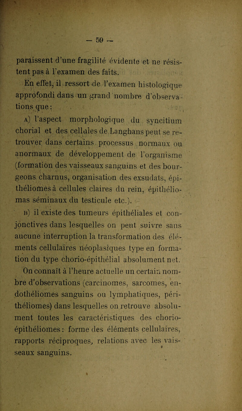 paraissent d’une fragilité évidente et ne résis¬ tent pas à l’examen des faits. A N J En effet, il ressort de l’examen histologique approfondi dans un grand nombre d’observa - tions que: , , ; a) l’aspect morphologique du syncitium chorial et des cellules de Langhans peut se re¬ trouver dans certains processus normaux ou anormaux de développement de l’organisme (formation des vaisseaux sanguins et des bour- ■ ■ ’ ■ ; . ' ■ ' ''  ' ‘ geons charnus, organisation des exsudats, épi- théliomesà cellules claires du rein, épithélio- mas séminaux du testicule etc.). ' J . S • b) il existe des tumeurs épithéliales et con¬ jonctives dans lesquelles on peut suivre sans aucune interruption la transformation des élé- ; ments cellulaires néoplasiques type en forma- tion du type chorio-épithélial absolument net. On connaît à l’heure actuelle un certain nom¬ bre d’observations (carcinomes, sarcomes, en- dothéliomes sanguins ou lymphatiques, péri- théliomes) dans lesquelles on retrouve absolu¬ ment toutes les caractéristiques des chorio- épithéliomes: forme des éléments cellulaires, rapports réciproques, relations avec les vais- * seaux sanguins.