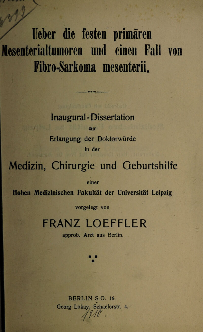 / r * lieber die festen primären Mesenterialtumoren und einen Fall Fibro-Sarkoma mesenterii. von I • . . Inaugural - Dissertation zur Erlangung der Doktorwürde in der Medizin, Chirurgie und Geburtshilfe einer Hohen Medizinischen Fakultät der Universität Leipzig . vorgelegt von FRANZ LOEFFLER approb. Arzt aus Berlin. BERLIN S.O. 16. Georg Lokay, Schaeferstr. 4. r