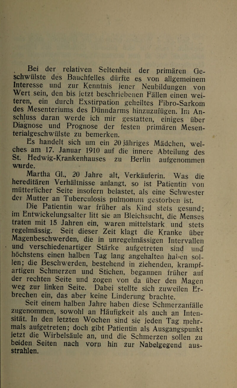 Bei der relativen Seltenheit der primären Ge¬ schwülste des Bauchfelles dürfte es von allgemeinem Interesse und zur Kenntnis jener Neubildungen von Wert sein, den bis jetzt beschriebenen Fällen einen wei¬ teren, ein durch Exstirpation geheiltes Fibro-Sarkom des Mesenteriums des Dünndarms hinzuzufügen. Im An¬ schluss daran werde ich mir gestatten, einiges über Diagnose und Prognose der festen primären Mesen¬ terialgeschwülste zu bemerken. Es handelt sich um ein 20 jähriges Mädchen, wel¬ ches am 17. Januar 1910 auf die innere Abteilung des St. Hedwig-Krankenhauses zu Berlin aufgenommen wurde. Martha Gl., 20 Jahre alt, Verkäuferin. Was die hereditären Verhältnisse anlangt, so ist Patientin von mütterlicher Seite insofern belastet, als eine Schwester der Mutter an Tuberculosis pulmonum gestorben ist. Die Patientin war früher als Kind stets gesund; im Entwickelungsalter litt sie an Bleichsucht, die Menses traten mit 15 Jahren ein, waren mittelstark und stets regelmässig. Seit dieser Zeit klagt die Kranke über Magenbeschwerden, die in unregelmässigen Intervallen und verschiedenartiger Stärke aufgetreten sind und’ höchstens einen halben Tag lang angehalten haben sol¬ len; die Beschwerden, bestehend in ziehenden, krampf¬ artigen Schmerzen und Stichen, begannen früher auf der rechten Seite und zogen von da über den Alagen weg zur linken Seite. Dabei stellte sich zuweilen Er¬ brechen ein, das aber keine Linderung brachte. Seit einem halben Jahre haben diese Schmerzanfälle zugenommen, sowohl an Häufigkeit als auch an Inten¬ sität. In den letzten Wochen sind sie jeden Tag mehr¬ mals aufgetreten; doch gibt Patientin als Ausgangspunkt jetzt die Wirbelsäule an, und die Schmerzen sollen zu beiden Seiten nach vorn hin zur Nabelgegend aus¬ strahlen.