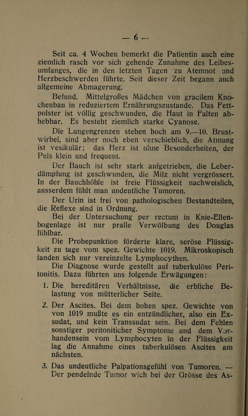 Seit ca. 4 Wochen bemerkt die Patientin auch eine ziemlich rasch vor sich gehende Zunahme des Leibes¬ umfanges, die in den letzten Tagen zu Atemnot und Herzbeschwerden führte. Seit diieser Zeit begann auch allgemeine Abmagerung. Befund. Mittelgroßes Mädchen von gracilem Knoi- chenbau in reduziertem Ernährungszustände. Das Fett¬ polster ist völlig geschwunden, die Haut in Falten ab¬ hebbar. Es besteht ziemlich starke Cyanose. Die Lungengrenzen stehen hoch am 9.—10. Brust¬ wirbel, sind aber noch eben verschieblich, die Atmung ist vesikulär; das Herz ist ohne Besonderheiten, der Puls klein und frequent. Der Bauch ist sehr stark aufgetrieben, die Leber¬ dämpfung ist geschwunden, die Milz nicht vergrössert. In der Bauchhöhle ist freie Flüssigkeit nachweislich, ausserdem fühlt man undeutliche Tumoren. Der Urin ist frei von pathologischen Bestandteilen, die Reflexe sind in Ordnung. Bei der Untersuchung per rectum in Knie-Ellen¬ bogenlage ist nur pralle Verwölbung des Douglas fühlbar. Die Probepunktion förderte klare, seröse Flüssig¬ keit zu tage vom spez. Gewichte 1019. Mikroskopisch fanden sich nur vereinzelte Lymphocythen. Die Diagnose wurde gestellt auf tuberkulöse Peri¬ tonitis. Dazu führten uns folgende Erwägungen: 1. Die hereditären Verhältnisse, diie erbliche Be¬ lastung von mütterlicher Seite. 2. Der Ascites. Bei dem hohen spez. Gewichte von von 1019 mußte es ein entzündlicher, also ein Ex¬ sudat, und kein Transsudat sein. Bei dem Fehlen sonstiger peritoniticher Symptome und dem Vor¬ handensein vom Lymphocyten in der Flüssigkeit lag die Annahme eines tuberkulösen Asciites am nächsten. 3. Das undeutliche Palpationsgefühl von Tumoren. — Der pendelnde Tumor wich bei der Grösse des As-