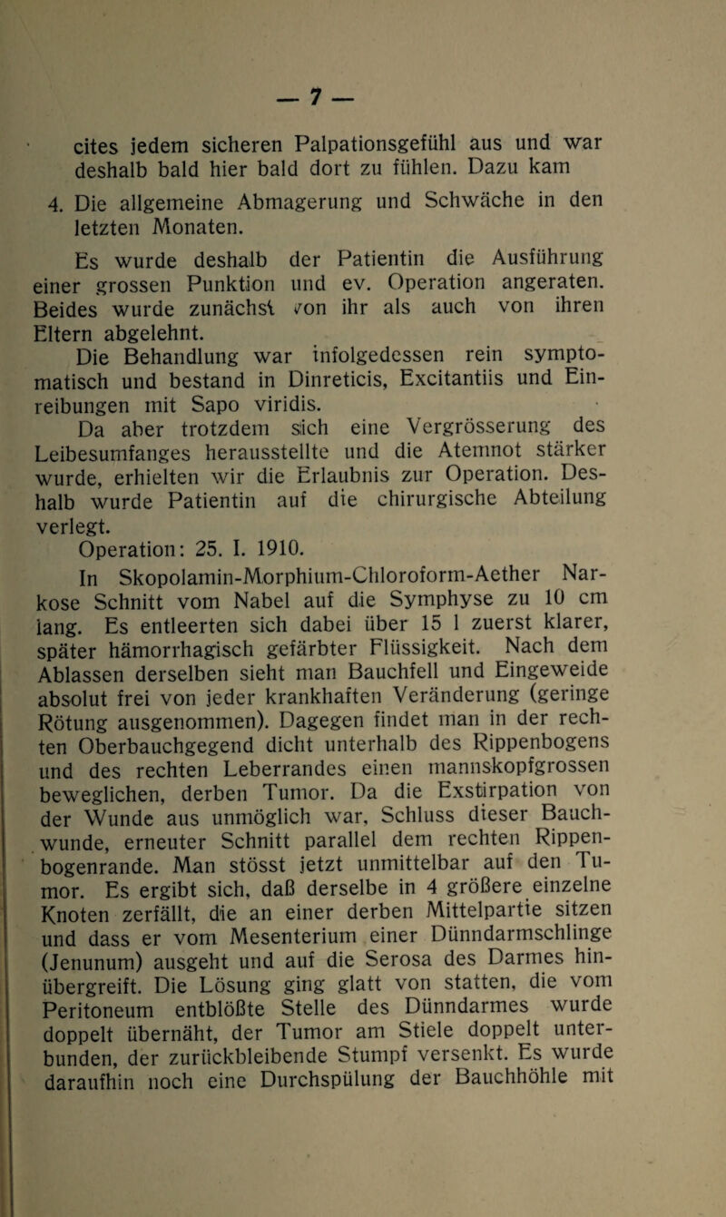 cites jedem sicheren Palpationsgefühl aus und war deshalb bald hier bald dort zu fühlen. Dazu kam 4. Die allgemeine Abmagerung und Schwäche in den letzten Monaten. Es wurde deshalb der Patientin die Ausführung einer grossen Punktion und ev. Operation angeraten. Beides wurde zunächst v^on ihr als auch von ihren Eltern abgelehnt. Die Behandlung war infolgedessen rein sympto¬ matisch und bestand in Dinreticis, Excitantiis und Ein¬ reibungen mit Sapo viridis. Da aber trotzdem sich eine Vergrösserung des Leibesumfanges herausstellte und die Atemnot stärker wurde, erhielten wir die Erlaubnis zur Operation. Des¬ halb wurde Patientin auf die chirurgische Abteilung verlegt. Operation: 25. I. 1910. In Skopolamin-Morphium-Chloroform-Aether Nar¬ kose Schnitt vom Nabel auf die Symphyse zu 10 cm lang. Es entleerten sich dabei über 15 1 zuerst klarer, später hämorrhagisch gefärbter Flüssigkeit. Nach dem Ablassen derselben sieht man Bauchfell und Eingeweide absolut frei von jeder krankhaften Veränderung (geringe Rötung ausgenommen). Dagegen findet man in der rech¬ ten Oberbauchgegend dicht unterhalb des Rippenbogens und des rechten Leberrandes einen mannskopfgrossen beweglichen, derben Tumor. Da die Exstirpation von der Wunde aus unmöglich war, Schluss dieser Bauch¬ wunde, erneuter Schnitt parallel dem rechten Rippen¬ bogenrande. Man stösst jetzt unmittelbar auf den Tu¬ mor. Es ergibt sich, daß derselbe in 4 größere einzelne Knoten zerfällt, die an einer derben Mittelpartie sitzen und dass er vom Mesenterium einer Dünndarmschlinge (Jenunum) ausgeht und auf die Serosa des Darmes hin¬ übergreift. Die Lösung ging glatt von statten, die vom Peritoneum entblößte Stelle des Dünndarmes wurde doppelt übernäht, der Tumor am Stiele doppelt unter¬ bunden, der zurückbleibende Stumpf versenkt. Es wurde daraufhin noch eine Durchspülung der Bauchhöhle mit