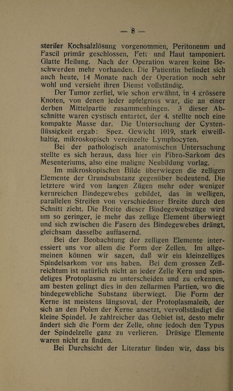 steriler Kochsalzlösung vorgenommen, Peritoneum und Fascil primär geschlossen, Fett und Haut tamponiert. Glatte Heilung. Nach der Operation waren keine Be¬ schwerden mehr vorhanden. Die Patientin befindet sich auch heute, 14 Monate nach der Operation noch sehr wohl und versieht ihren Dienst vollständig. Der Tumor zerfiel, wie schon erwähnt, in 4 grössere Knoten, von denen jeder apfelgross war, die an einer derben Mittelpartie zusammenhingen. 3 dieser Ab¬ schnitte waren cystisch entartet, der 4. stellte noch eine¬ kompakte Masse dar. Die Untersuchung der Cysten- fliissigkeit ergab: Spez. Gewicht 1019, stark eiweiß¬ haltig, mikroskopisch vereinzelte Lymphocyten. Bei der pathologisch anatomischen Untersuchung stellte es sich heraus, dass hier ein Fibro-Sarkom des Mesenteriums, also eine maligne Neubildung vorlag. . Im mikroskopischen Bilde überwiegen die zelligen Elemente der Grundsubstanz gegenüber bedeutend. Die letztere wird von langen Zügen mehr oder weniger kernreichen Bindegewebes gebildet, das in welligen, parallelen Streifen von verschiedener Breite durch den Schnitt zieht. Die Breite dieser Bindegewebszüge wird um so geringer, je mehr das zeitige Element überwiegt und sich zwischen die Fasern des Bindegewebes drängt, gleichsam dasselbe auffasernd. Bei der Beobachtung der zelligen Elemente inter¬ essiert uns vor allem die Form der Zellen. Im allge¬ meinen können wir sagen, daß wir ein kleinzelliges Sp;indelsarkom vor uns haben. Bei dem grossen Zell¬ reichtum ist natürlich nicht an jeder Zelle Kern und spin- deliges Protoplasma zu unterscheiden und zu erkennen, am besten gelingt dies in den zellarmen Partien, wo dlie bindegewebliche Substanz überwiegt. Die Form dier Kerne ist meistens längsoval, der Protoplasmaleib, der siich an den Polen der Kerne ansetzt, vervollständigt die kleine Spindel. Je zahlreicher das Gebiet ist, desto mehr ändert sich die Form der Zelle, ohne jedoch den Typus der Spindelzelle ganz zu verlieren. Drüsige Elemente waren nicht zu finden. Bei Durchsicht der Literatur finden wir, dass bis