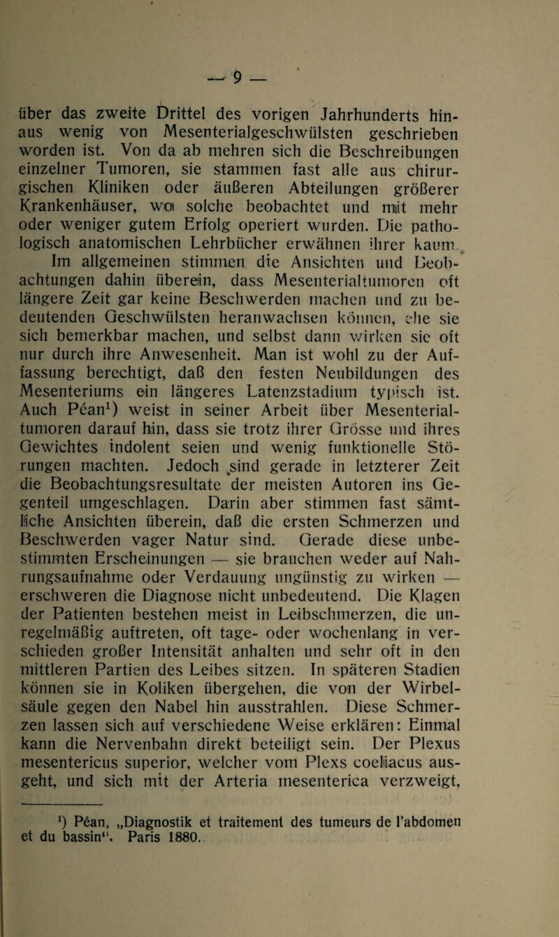 über das zweite Drittel des vorigen Jahrhunderts hin¬ aus wenig von Mesenterialgeschwülsten geschrieben worden ist. Von da ab mehren sich die Beschreibungen einzelner Tumoren, sie stammen fast alle aus chirur¬ gischen Kliniken oder äußeren Abteilungen größerer Krankenhäuser, wo solche beobachtet und miit mehr oder weniger gutem Erfolg operiert wurden. Die patho¬ logisch anatomischen Lehrbücher erwähnen ihrer kaum,. Im allgemeinen stimmen die Ansichten und Beob¬ achtungen dahin überein, dass Mesenterialtumoren oft längere Zeit gar keine Beschwerden machen und zu be¬ deutenden Geschwülsten heranwachsen können, ehe sie sich bemerkbar machen, und selbst dann wirken sic oft nur durch ihre Anwesenheit. Man ist wohl zu der Auf¬ fassung berechtigt, daß den festen Neubildungen des Mesenteriums ein längeres Latenzstadium typisch ist. Auch Pean1) weist in seiner Arbeit über Mesenterial¬ tumoren darauf hin, dass sie trotz ihrer Grösse und ihres Gewichtes indolent seien und wenig funktionelle Stö¬ rungen machten. Jedoch .sind gerade in letzterer Zeit die Beobachtungsresultate der meisten Autoren ins Ge¬ genteil umgeschlagen. Darin aber stimmen fast sämt¬ liche Ansichten überein, daß die ersten Schmerzen und Beschwerden vager Natur sind. Gerade diese unbe¬ stimmten Erscheinungen — sie brauchen weder auf Nah¬ rungsaufnahme oder Verdauung ungünstig zu wirken — erschweren die Diagnose nicht unbedeutend. Die Klagen der Patienten bestehen meist in Leibschmerzen, die un¬ regelmäßig auftreten, oft tage- oder wochenlang in ver¬ schieden großer Intensität anhalten und sehr oft in den mittleren Partien des Leibes sitzen. In späteren Stadien können sie in Koliken übergehen, die von der Wirbel¬ säule gegen den Nabel hin ausstrahlen. Diese Schmer¬ zen lassen sich auf verschiedene Weise erklären: Einmal kann die Nervenbahn direkt beteiligt sein. Der Plexus mesentericus superior, welcher vom Plexs coeliiacus aus¬ geht, und sich mit der Arteria mesenterica verzweigt, ö P6an, „Diagnostik et traitement des tumeurs de l’abdomen et du bassin“. Paris 1880.