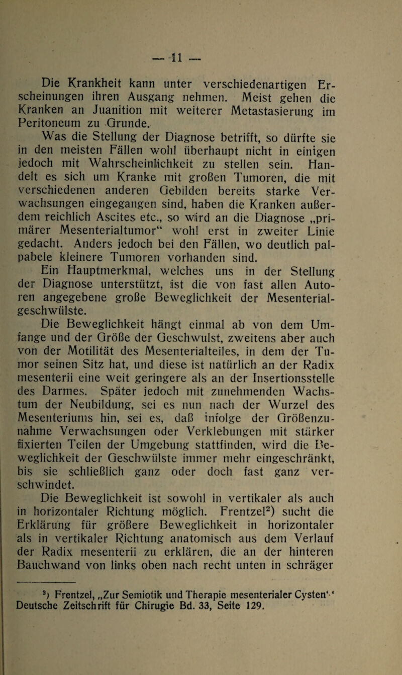 — ■11 Die Krankheit kann unter verschiedenartigen Er¬ scheinungen ihren Ausgang nehmen. Meist gehen die Kranken an Juanition mit weiterer Metastasierung im Peritoneum zu Grunde. Was die Stellung der Diagnose betrifft, so dürfte sie in den meisten Fällen wohl überhaupt nicht in einigen jedoch mit Wahrscheinlichkeit zu stellen sein. Han¬ delt es sich um Kranke mit großen Tumoren, die mit verschiedenen anderen Gebilden bereits starke Ver¬ wachsungen eingegangen sind, haben die Kranken außer¬ dem reichlich Ascites etc., so wiird an die Diagnose „pri¬ märer Mesenterialtumor“ wohl erst in zweiter Linie gedacht. Anders jedoch bei den Fällen, wo deutlich pal- pabele kleinere Tumoren vorhanden sind. Ein Hauptmerkmal, welches uns in der Stellung der Diagnose unterstützt, ist die von fast allen Auto¬ ren angegebene große Beweglichkeit der Mesenterial¬ geschwülste. Die Beweglichkeit hängt einmal ab von dem Um¬ fange und der Größe der Geschwulst, zweitens aber auch von der Motilität des Mesenterialteiles, in dem der Tu¬ mor seinen Sitz hat, und diese ist natürlich an der Radix mesenterii eine weit geringere als an der Insertionsstelle des Darmes. Später jedoch mit zunehmenden Wachs¬ tum der Neubildung, sei es nun nach der Wurzel des Mesenteriums hin, sei es, daß infolge der Größenzu¬ nahme Verwachsungen oder Verklebungen mit stärker fixierten Teilen der Umgebung stattfinden, wird die Be¬ weglichkeit der Geschwülste immer mehr eingeschränkt, bis sie schließlich ganz oder doch fast ganz ver¬ schwindet. Die Beweglichkeit ist sowohl in vertikaler als auch in horizontaler Richtung möglich. Frentzel2) sucht die Erklärung für größere Beweglichkeit in horizontaler als in vertikaler Richtung anatomisch aus dem Verlauf der Radix mesenterii zu erklären, die an der hinteren Bauchwand von links oben nach recht unten in schräger 2) Frentzel, „Zur Semiotik und Therapie mesenterialer Cysten*'* Deutsche Zeitschrift für Chirugie Bd. 33, Seite 129.