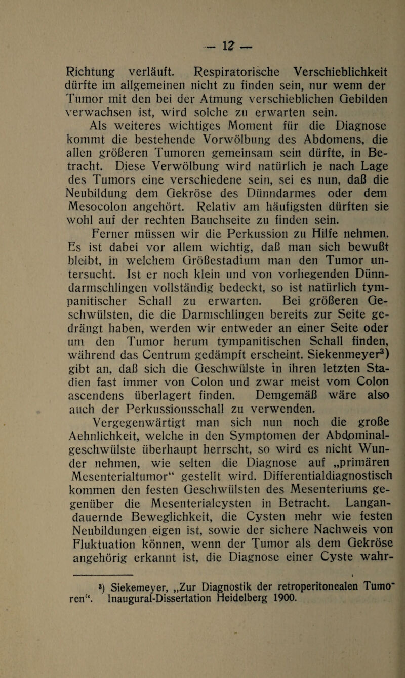 Richtung verläuft. Respiratorische Verschieblichkeit dürfte im allgemeinen nicht zu finden sein, nur wenn der Tumor mit den bei der Atmung verschieblichen Gebilden verwachsen ist, wird solche zu erwarten sein. Als weiteres wichtiges Moment für die Diagnose kommt die bestehende Vorwölbung des Abdomens, die allen größeren Tumoren gemeinsam sein dürfte, in Be¬ tracht. Diese Verwölbung wird natürlich je nach Lage des Tumors eine verschiedene sein, sei es nun, daß die Neubildung dem Gekröse des Dünndarmes oder dem Mesocolon angehört. Relativ am häufigsten dürften sie wohl auf der rechten Bauchseite zu finden sein. Ferner müssen wir die Perkussion zu Hilfe nehmen. Fs ist dabei vor allem wichtig, daß man sich bewußt bleibt, in welchem Größestadium man den Tumor un¬ tersucht. Ist er noch klein und von vorliegenden Dünn¬ darmschlingen vollständig bedeckt, so ist natürlich tym- panitischer Schall zu erwarten. Bei größeren Ge¬ schwülsten, die die Darmschlingen bereits zur Seite ge¬ drängt haben, werden wir entweder an einer Seite oder um den Tumor herum tympanitischen Schall finden, während das Centrum gedämpft erscheint. Siekenmeyer3) gibt an, daß sich die Geschwülste in ihren letzten Sta¬ dien fast immer von Colon und zwar meist vom Colon ascendens überlagert finden. Demgemäß wäre also auch der Perkussionsschall zu verwenden. Vergegenwärtigt man sich nun noch die große Aehnlichkeit, welche in den Symptomen der Abdominal¬ geschwülste überhaupt herrscht, so wird es nicht Wun¬ der nehmen, wie selten die Diagnose auf „primären Mesenterialtumor“ gestellt wird. Differentialdiagnostisch kommen den festen Geschwülsten des Mesenteriums ge¬ genüber die Mesenterialcysten in Betracht. Langan¬ dauernde Beweglichkeit, die Cysten mehr wie festen Neubildungen eigen ist, sowie der sichere Nachweis von Fluktuation können, wenn der Tumor als dem Gekröse angehörig erkannt ist, die Diagnose einer Cyste wahr- 3) Siekemeyer, „Zur Diagnostik der retroperitonealen Tumo ren“. Inaugural-Dissertation Heidelberg 1900.