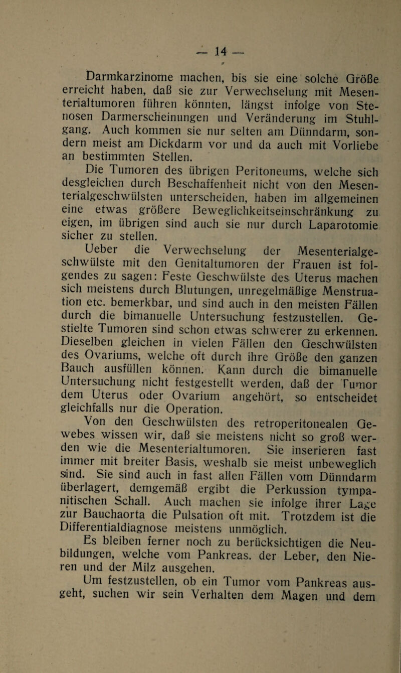 -14- 9 Darmkarzinome machen, bis sie eine solche Größe erreicht haben, daß sie zur Verwechselung mit Mesen¬ terialtumoren führen könnten, längst infolge von Ste¬ nosen Darmerscheinungen und Veränderung im Stuhl¬ gang. Auch kommen sie nur selten am Dünndarm, son¬ dern meist am Dickdarm vor und da auch mit Vorliebe an bestimmten Stellen. Die Tumoren des übrigen Peritoneums, welche sich desgleichen durch Beschaffenheit nicht von den Mesen¬ terialgeschwülsten unterscheiden, haben im allgemeinen eine etwas größere Beweglichkeitseinschränkung zu eigen, im übrigen sind auch sie nur durch Laparotomie sicher zu stellen. Ueber die Verwechselung der Mesenterialge¬ schwülste mit den Genitaltumoren der Frauen ist fol¬ gendes zu sagen: Feste Geschwülste des Uterus machen sich meistens durch Blutungen, unregelmäßige Menstrua¬ tion etc. bemerkbar, und sind auch in den meisten Fällen durch die bimanuelle Untersuchung festzustellen. Ge¬ stielte Tumoren sind schon etwas schwerer zu erkennen. Dieselben gleichen in vielen Fällen den Geschwülsten des Ovariums, welche oft durch ihre Größe den ganzen Bauch ausfüllen können. Kann durch die bimanuelle Untersuchung nicht festgestellt werden, daß der Tumor dem Uterus oder Ovarium angehört, so entscheidet gleichfalls nur die Operation. Von den Geschwülsten des retroperitonealen Ge¬ webes wissen wir, daß sie meistens nicht so groß wer¬ den wie die Mesenterialtumoren. Sie inserieren fast immer mit breiter Basis, weshalb sie meist unbeweglich sind. Sie sind auch in fast allen Fällen vom Dünndarm überlagert, demgemäß ergibt die Perkussion tympa- nitischen Schall. Auch machen sie infolge ihrer Lage zur Bauchaorta die Pulsation oft mit. Trotzdem ist die Differentialdiagnose meistens unmöglich. Es bleiben ferner noch zu berücksichtigen die Neu¬ bildungen, welche vom Pankreas, der Leber, den Nie¬ ren und der Milz ausgehen. Um festzustellen, ob ein Tumor vom Pankreas aus¬ geht, suchen wir sein Verhalten dem Magen und dem