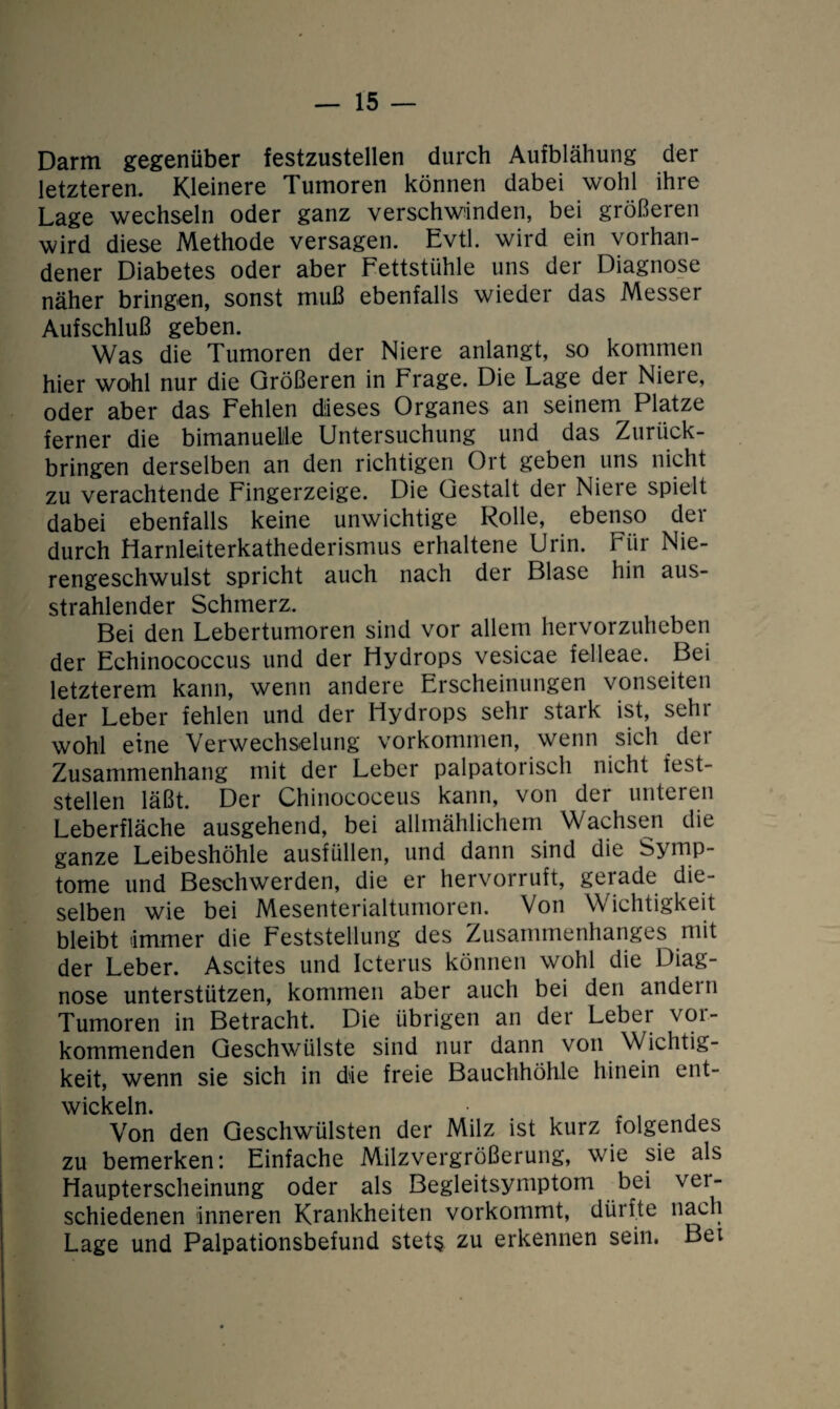 Darm gegenüber festzustellen durch Aufblähung der letzteren. Kleinere Tumoren können dabei wohl ihre Lage wechseln oder ganz verschwinden, bei größeren wird diese Methode versagen. Evtl, wird ein vorhan¬ dener Diabetes oder aber Fettstühle uns der Diagnose näher bringen, sonst muß ebenfalls wieder das Messer Aufschluß geben. Was die Tumoren der Niere anlangt, so kommen hier wohl nur die Größeren in Frage. Die Lage der Niere, oder aber das Fehlen dieses Organes an seinem Platze ferner die bimanuele Untersuchung und das Zurück¬ bringen derselben an den richtigen Ort geben uns nicht zu verachtende Fingerzeige. Die Gestalt der Niere spielt dabei ebenfalls keine unwichtige Rolle, ebenso der durch Harnleiterkathederismus erhaltene Urin. Für Nie¬ rengeschwulst spricht auch nach der Blase hin aus¬ strahlender Schmerz. Bei den Lebertumoren sind vor allem hervorzuheben der Echinococcus und der Hydrops vesicae felleae. Bei letzterem kann, wenn andere Erscheinungen vonseiten der Leber fehlen und der Hydrops sehr stark ist, sehr wohl eine Verwechselung Vorkommen, wenn sich der Zusammenhang mit der Leber palpatorisch nicht test- steilen läßt. Der Chinococeus kann, von der unteren Leberfläche ausgehend, bei allmählichem Wachsen die ganze Leibeshöhle ausfüllen, und dann sind die Symp¬ tome und Beschwerden, die er hervorruft, gerade die¬ selben wie bei Mesenterialtumoren. Von Wichtigkeit bleibt immer die Feststellung des Zusammenhanges mit der Leber. Ascites und Icterus können wohl die Diag¬ nose unterstützen, kommen aber auch bei den andern Tumoren in Betracht. Die übrigen an der Lebei voi- kommenden Geschwülste sind nur dann von Wichtig¬ keit, wenn sie sich in die freie Bauchhöhle hinein ent¬ wickeln. Von den Geschwülsten der Milz ist kurz folgendes zu bemerken: Einfache Milzvergrößerung, wie sie als Haupterscheinung oder als Begleitsymptom bei ver¬ schiedenen inneren Krankheiten vorkommt, dürfte nach Lage und Palpationsbefund stets zu erkennen sein. Bei