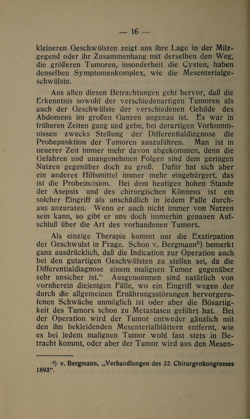 kleineren Geschwülsten zeigt uns ihre Lage in der Milz¬ gegend oder ihr Zusammenhang mit derselben den Weg, die größeren Tumoren, insonderheit die Cysten, haben denselben Symptomenkomplex, wie die Mesenterialge¬ schwülste. Aus allen diesen Betrachtungen geht hervor, daß die Erkenntnis sowohl der verschiedenartigen Tumoren als auch der Geschwülste der verschiedenen Gebilde des Abdomens im großen Ganzen ungenau ist. Es war in früheren Zeiten gang und gebe, bei derartigen Vorkomm¬ nissen zwecks Stellung der Different'ialdiagnose die Probepunktion der Tumoren auszuführen. Man ist in neuerer Zeit immer mehr davon abgekommen, denn die Gefahren und unangenehmen Folgen sind dem geringen Nutzen gegenüber doch zu groß. Dafür hat sich aber ein anderes Hilfsmittel immer mehr eingebürgert, das ist die Probeincision. Bei dem heutigen hohen Stande der Asepsis und des chirurgischen Könnens ist ein solcher Eingriff als unschädlich in jedem Falle durch¬ aus anzuraten. Wenn er auch nicht immer von Nutzen sein kann, so gibt er uns doch immerhin genauen Auf¬ schluß über die Art des vorhandenen Tumors. Als einzige Therapie kommt nur die Exstirpation der Geschwulst in Frage. Schon v. Bergmann5) bemerkt ganz ausdrücklich, daß die Indication zur Operation auch bei den gutartigen Geschwülsten zu stellen sei, da die Differentialdiagnose einem malignen Tumor gegenüber sehr unsicher ist.“ Ausgenommen sind natürlich von vornherein diejenigen Fälle, wo ein Eingriff wegen der durch die allgemeinen Ernährungsstörungen hervorgeru¬ fenen Schwäche unmöglich ist oder aber die Bösartig¬ keit des Tumors schon zu Metastasen geführt hat. Bei der Operation wird der Tumor entweder gänzlich mit den ihn bekleidenden Mesenterialblättern entfernt, wie es bei jedem malignen Tumor wohl fast stets in Be¬ tracht kommt, oder aber der Tumor wird aus den Mesen- 5) v. Bergmann, „Verhandlungen des 22. Chirurgenkongresses 1893“.
