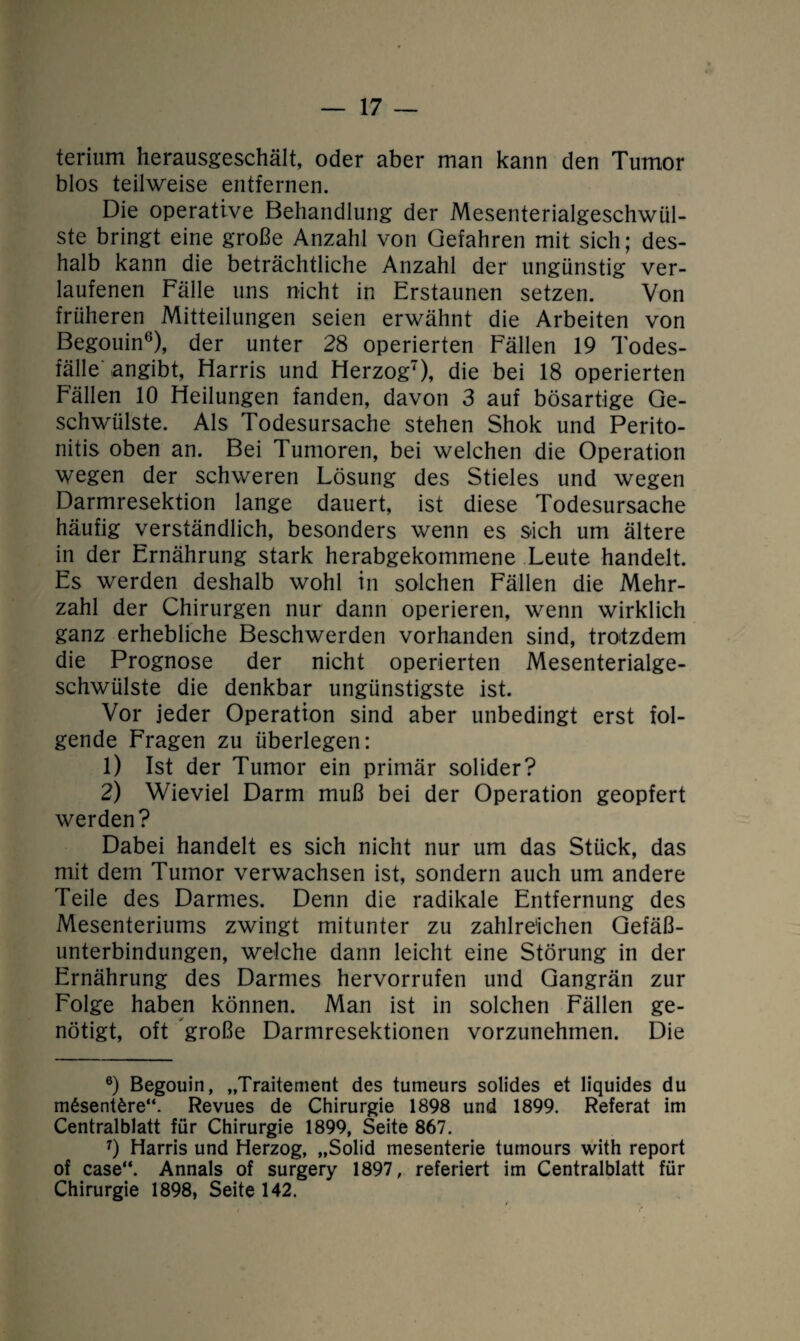 terium herausgeschält, oder aber man kann den Tumor blos teilweise entfernen. Die operative Behandlung der Mesenterialgeschwül¬ ste bringt eine große Anzahl von Gefahren mit sich; des¬ halb kann die beträchtliche Anzahl der ungünstig ver¬ laufenen Fälle uns nicht in Erstaunen setzen. Von früheren Mitteilungen seien erwähnt die Arbeiten von Begouin6), der unter 28 operierten Fällen 19 Todes¬ fälle angibt, Harris und Herzog7), die bei 18 operierten Fällen 10 Heilungen fanden, davon 3 auf bösartige Ge¬ schwülste. Als Todesursache stehen Shok und Perito¬ nitis oben an. Bei Tumoren, bei welchen die Operation wegen der schweren Lösung des Stieles und wegen Darmresektion lange dauert, ist diese Todesursache häufig verständlich, besonders wenn es sich um ältere in der Ernährung stark herabgekommene Leute handelt. Es werden deshalb wohl in solchen Fällen die Mehr¬ zahl der Chirurgen nur dann operieren, wenn wirklich ganz erhebliche Beschwerden vorhanden sind, trotzdem die Prognose der nicht operierten Mesenterialge¬ schwülste die denkbar ungünstigste ist. Vor jeder Operation sind aber unbedingt erst fol¬ gende Fragen zu überlegen: 1) Ist der Tumor ein primär solider? 2) Wieviel Darm muß bei der Operation geopfert werden? Dabei handelt es sich nicht nur um das Stück, das mit dem Tumor verwachsen ist, sondern auch um andere Teile des Darmes. Denn die radikale Entfernung des Mesenteriums zwingt mitunter zu zahlreichen Gefäß¬ unterbindungen, welche dann leicht eine Störung in der Ernährung des Darmes hervorrufen und Gangrän zur Folge haben können. Man ist in solchen Fällen ge¬ nötigt, oft große Darmresektionen vorzunehmen. Die 6) Begouin, „Traitement des tumeurs solides et liquides du m6sent£re“. Revues de Chirurgie 1898 und 1899. Referat im Centralblatt für Chirurgie 1899, Seite 867. 7) Harris und Herzog, „Solid mesenterie tumours with report of case“. Annals of surgery 1897, referiert im Centralblatt für Chirurgie 1898, Seite 142.