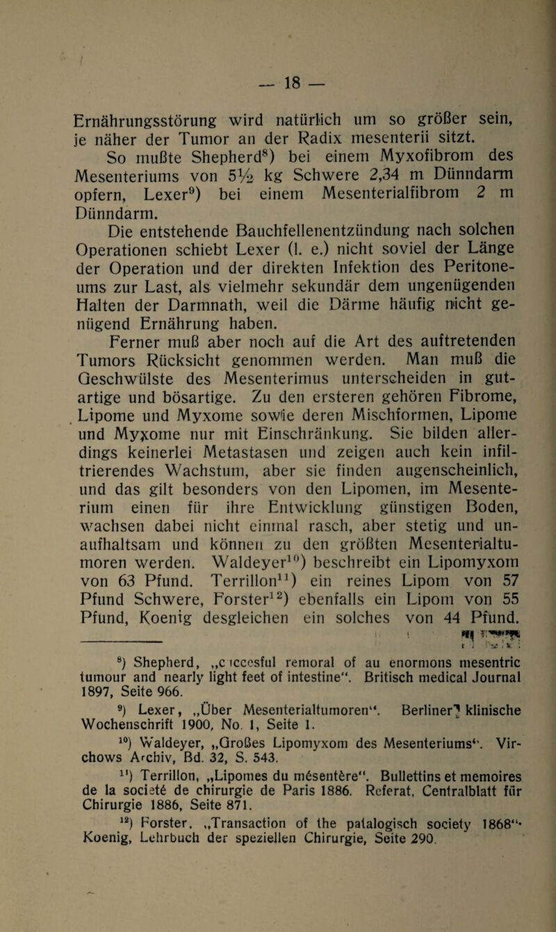 Ernährungsstörung wird natürlich um so größer sein, je näher der Tumor an der Radix mesenterii sitzt. So mußte Shepherd8) bei einem Myxofibrom des Mesenteriums von 5% kg Schwere 2,34 m Dünndarm opfern, Lexer9) bei einem Mesenterialfibrom 2 m Dünndarm. Die entstehende Bauchfellenentzündung nach solchen Operationen schiebt Lexer (1. e.) nicht soviel der Länge der Operation und der direkten Infektion des Peritone¬ ums zur Last, als vielmehr sekundär dem ungenügenden Halten der Darmnath, weil die Därme häufig micht ge¬ nügend Ernährung haben. Ferner muß aber noch auf die Art des auftretenden Tumors Rücksicht genommen werden. Man muß die Geschwülste des Mesenterimus unterscheiden in gut¬ artige und bösartige. Zu den ersteren gehören Fibrome, Lipome und Myxome sow'ie deren Mischformen, Lipome und Myxome nur mit Einschränkung. Sie bilden aller¬ dings keinerlei Metastasen und zeigen auch kein infil¬ trierendes Wachstum, aber sie finden augenscheinlich, und das gilt besonders von den Lipomen, im Mesente¬ rium einen für ihre Entwicklung günstigen Boden, wachsen dabei nicht einmal rasch, aber stetig und un¬ aufhaltsam und können zu den größten Mesenterialtu¬ moren werden. Waldeyer10) beschreibt ein Lipomyxom von 63 Pfund. Terrillon11) ein reines Lipom von 57 Pfund Schwere, Förster12) ebenfalls ein Lipom von 55 Pfund, Koenig desgleichen ein solches von 44 Pfund. i *i - t i !' v ! x \ 8) Shepherd, ,,c iccesful remoral of au enormons mesentric tumour and nearly light feet of intestine“. Britisch medical Journal 1897, Seite 966. 9) Lexer, „Über Mesenterialtumoren“. Berliner? klinische Wochenschrift 1900, No. 1, Seite 1. 10) Waldeyer, „Großes Lipomyxom des Mesenteriums*’. Vir- chows Archiv, Bd. 32, S. 543. 11) Terrillon, „Lipomes du m6sent£re“. Bullettins et memoires de la societS de Chirurgie de Paris 1886. Referat, Centralblatt für Chirurgie 1886, Seite 871. 12) Förster, „Transaction of the patalogisch society 1868“* Koenig, Lehrbuch der speziellen Chirurgie, Seite 290.