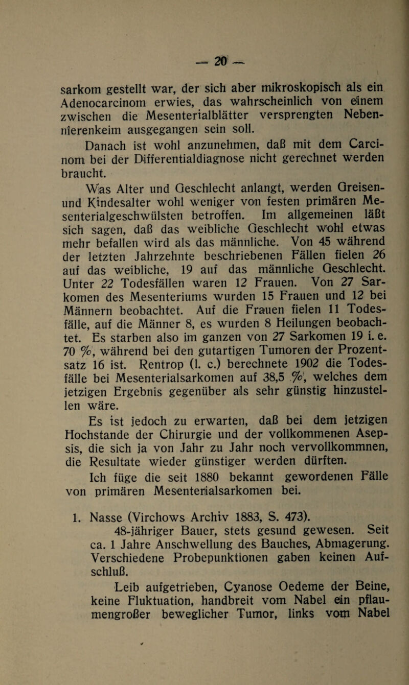 sarkom gestellt war, der sich aber mikroskopisch als ein Adenocarcinom erwies, das wahrscheinlich von einem zwischen die Mesenterialblätter versprengten Neben¬ nierenkeim ausgegangen sein soll. Danach ist wohl anzunehmen, daß mit dem Carci- nom bei der Differentialdiagnose nicht gerechnet werden braucht. Was Alter und Geschlecht anlangt, werden Greisen- und Kindesalter wohl weniger von festen primären Me¬ senterialgeschwülsten betroffen. Im allgemeinen läßt sich sagen, daß das weibliche Geschlecht wohl etwas mehr befallen wird als das männliche. Von 45 während der letzten Jahrzehnte beschriebenen Fällen fielen 26 auf das weibliche, 19 auf das männliche Geschlecht. Unter 22 Todesfällen waren 12 Frauen. Von 27 Sar¬ komen des Mesenteriums wurden 15 Frauen und 12 bei Männern beobachtet. Auf die Frauen fielen 11 Todes¬ fälle, auf die Männer 8, es wurden 8 Heilungen beobach¬ tet. Es starben also im ganzen von 27 Sarkomen 19 i. e. 70 %, während bei den gutartigen Tumoren der Prozent¬ satz 16 ist. Rentrop (1. c.) berechnete 1902 die Todes¬ fälle bei Mesenterialsarkomen auf 38,5 welches dem jetzigen Ergebnis gegenüber als sehr günstig hinzustel¬ len wäre. Es ist jedoch zu erwarten, daß bei dem jetzigen Hochstande der Chirurgie und der vollkommenen Asep¬ sis, die sich ja von Jahr zu Jahr noch vervollkommnen, die Resultate wieder günstiger werden dürften. Ich füge die seit 1880 bekannt gewordenen Fälle von primären Mesentenialsarkomen bei. 1. Nasse (Virchows Archiv 1883, S. 473). 48-jähriger Bauer, stets gesund gewesen. Seit ca. 1 Jahre Anschwellung des Bauches, Abmagerung. Verschiedene Probepunktionen gaben keinen Auf¬ schluß. Leib aufgetrieben, Cyanose Oedeme der Beine, keine Fluktuation, handbreit vom Nabel eiin pflau¬ mengroßer beweglicher Tumor, links vom Nabel *