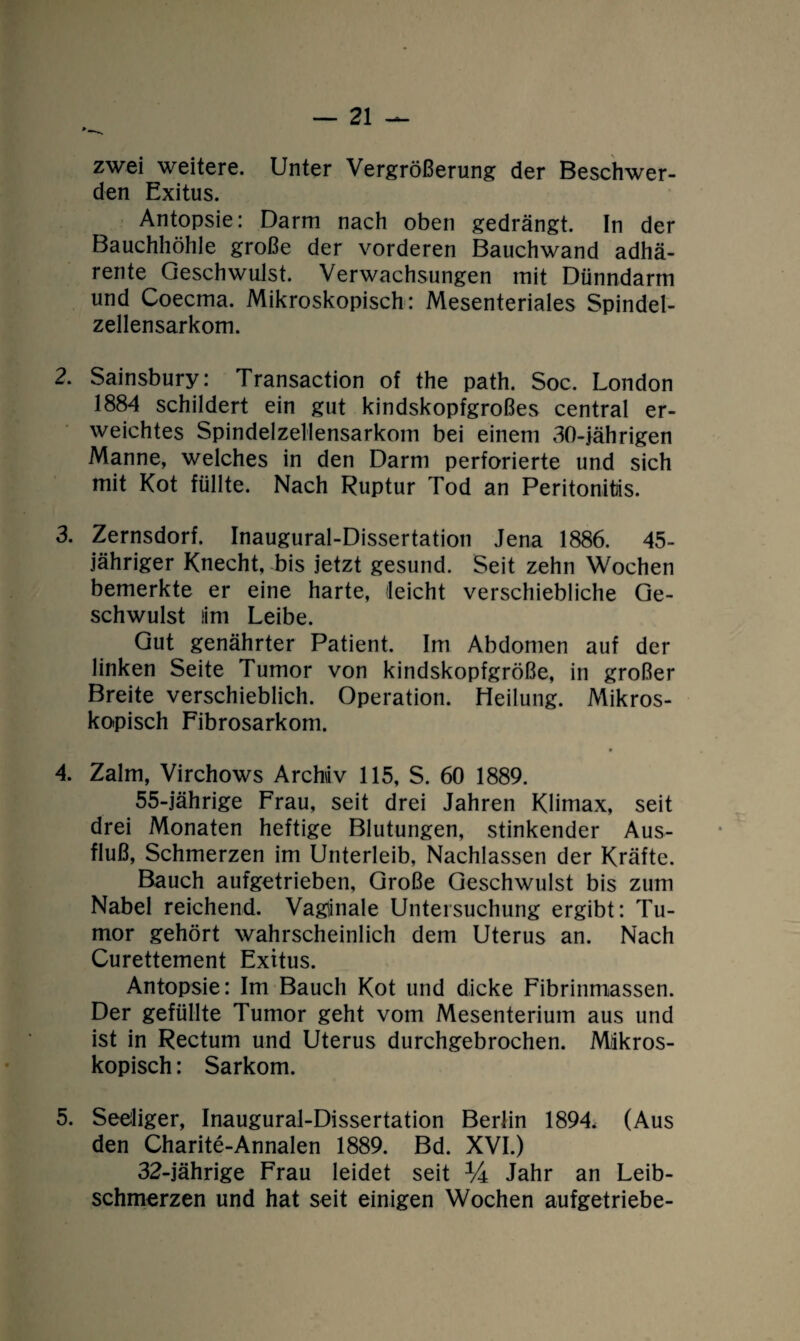 zwei weitere. Unter Vergrößerung der Beschwer¬ den Exitus. Antopsie: Darm nach oben gedrängt. In der Bauchhöhle große der vorderen Bauchwand adhä- rente Geschwulst. Verwachsungen mit Dünndarm und Coecma. Mikroskopisch : Mesenteriales Spindel¬ zellensarkom. 2. Sainsbury: Transaction of the path. Soc. London 1884 schildert ein gut kindskopfgroßes central er¬ weichtes Spindelzellensarkom bei einem 30-jährigen Manne, welches in den Darm perforierte und sich mit Kot füllte. Nach Ruptur Tod an Peritonitis. 3. Zernsdorf. Inaugural-Dissertation Jena 1886. 45- jähriger Knecht, bis jetzt gesund. Seit zehn Wochen bemerkte er eine harte, (leicht verschiebliche Ge¬ schwulst lim Leibe. Gut genährter Patient. Im Abdomen auf der linken Seite Tumor von kindskopfgröße, in großer Breite verschieblich. Operation. Heilung. Mikros¬ kopisch Fibrosarkom. 4. Zalm, Virchows Archiv 115, S. 60 1889. 55-jährige Frau, seit drei Jahren Klimax, seit drei Monaten heftige Blutungen, stinkender Aus¬ fluß, Schmerzen im Unterleib, Nachlassen der Kräfte. Bauch aufgetrieben, Große Geschwulst bis zum Nabel reichend. Vaginale Untersuchung ergibt: Tu¬ mor gehört wahrscheinlich dem Uterus an. Nach Curettement Exitus. Antopsie: Im Bauch Kot und dicke Fibrinmassen. Der gefüllte Tumor geht vom Mesenterium aus und ist in Rectum und Uterus durchgebrochen. Mikros¬ kopisch : Sarkom. 5. Seeliger, Inaugural-Dissertation Berlin 1894* (Aus den Charite-Annalen 1889. Bd. XVI.) 32-jährige Frau leidet seit XA Jahr an Leib¬ schmerzen und hat seit einigen Wochen aufgetriebe-