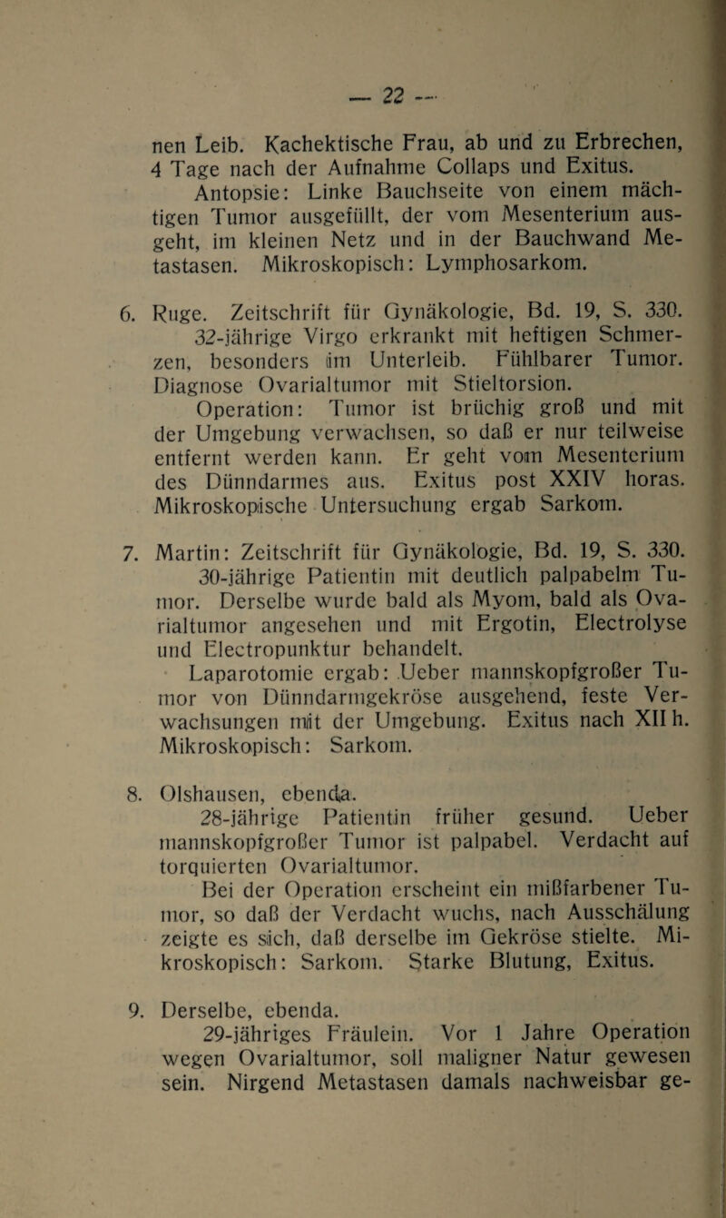 nen Leib. Kachektische Frau, ab und zu Erbrechen, 4 Tage nach der Aufnahme Collaps und Exitus. Antopsie: Linke Bauchseite von einem mäch¬ tigen Tumor ausgefüllt, der vom Mesenterium aus¬ geht, im kleinen Netz und in der Bauchwand Me¬ tastasen. Mikroskopisch: Lymphosarkom. 6. Rüge. Zeitschrift für Gynäkologie, Bd. 19, S. 330. 32-jährige Virgo erkrankt mit heftigen Schmer¬ zen, besonders tim Unterleib. Fühlbarer Tumor. Diagnose Ovarialtumor mit Stieltorsion. Operation: Tumor ist brüchig groß und mit der Umgebung verwachsen, so daß er nur teilweise entfernt werden kann. Er geht vom Mesenterium des Dünndarmes aus. Exitus post XXIV horas. Mikroskopische Untersuchung ergab Sarkom. 7. Martin: Zeitschrift für Gynäkologie, Bd. 19, S. 330. 30-jährige Patientin mit deutlich palpabelm Tu¬ mor. Derselbe wurde bald als Myom, bald als Ova¬ rialtumor angesehen und mit Ergotin, Electrolyse und Electropunktur behandelt. Laparotomie ergab: .Ueber mannskopfgroßer Tu¬ mor von Dünndarmgekröse ausgehend, feste Ver¬ wachsungen mlit der Umgebung. Exitus nach XII h. Mikroskopisch: Sarkom. 8. Olshausen, ebenda. 28- jährige Patientin früher gesund. Ueber mannskopfgroßer Tumor ist palpabel. Verdacht auf torquiertcn Ovarialtumor. Bei der Operation erscheint ein mißfarbener Tu¬ mor, so daß der Verdacht wuchs, nach Ausschälung zeigte es sich, daß derselbe im Gekröse stielte. Mi¬ kroskopisch : Sarkom. Starke Blutung, Exitus. 9. Derselbe, ebenda. 29- jährtges Fräulein. Vor 1 Jahre Operation wegen Ovarialtumor, soll maligner Natur gewesen sein. Nirgend Metastasen damals nachweisbar ge-