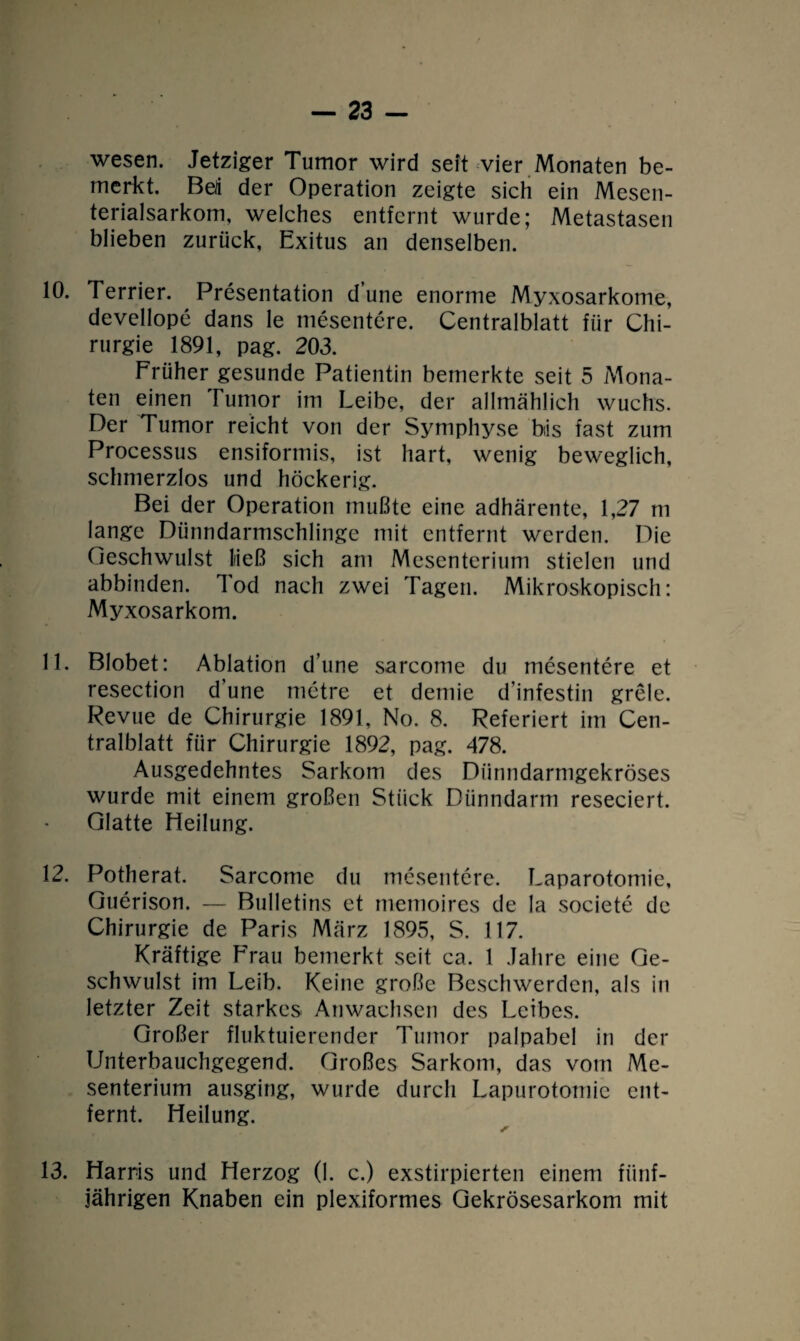 wesen. Jetziger Tumor wird seit vier Monaten be¬ merkt. Bert der Operation zeigte sich ein Mesen¬ terialsarkom, welches entfernt wurde; Metastasen blieben zurück, Exitus an denselben. 10. Terrier. Presentation dune enorme Myxosarkome, devellope dans le mesentere. Centralblatt für Chi¬ rurgie 1891, pag. 203. Früher gesunde Patientin bemerkte seit 5 Mona¬ ten einen Tumor im Leibe, der allmählich wuchs. Der Tumor reicht von der Symphyse bis fast zum Processus ensiformis, ist hart, wenig beweglich, schmerzlos und höckerig. Bei der Operation mußte eine adhärente, 1,27 m lange Dünndarmschlinge mit entfernt werden. Die Geschwulst ließ sich am Mesenterium stielen und abbinden. Tod nach zwei Tagen. Mikroskopisch: Myxosarkom. 11. Blobet: Ablation d’une sarcome du mesentere et resection d’une rnetre et demie dinfestin grele. Revue de Chirurgie 1891, No. 8. Referiert im Cen¬ tralblatt für Chirurgie 1892, pag. 478. Ausgedehntes Sarkom des Dünndarmgekröses wurde mit einem großen Stück Dünndarm reseciert. Glatte Heilung. 12. Potherat. Sarcome du mesentere. Laparotomie, Guerison. — Bulletins et memoires de la societe de Chirurgie de Paris März 1895, S. 117. Kräftige Frau bemerkt seit ca. I Jahre eine Ge¬ schwulst im Leib. Keine große Beschwerden, als in letzter Zeit starkes Anwachsen des Leibes. Großer fluktuierender Tumor palpabel in der Unterbauchgegend. Großes Sarkom, das vom Me¬ senterium ausging, wurde durch Lapurotomic ent¬ fernt. Heilung. 13. Harris und Herzog (1. c.) exstirpierten einem fünf¬ jährigen Knaben ein plexiformes Gekrösesarkom mit
