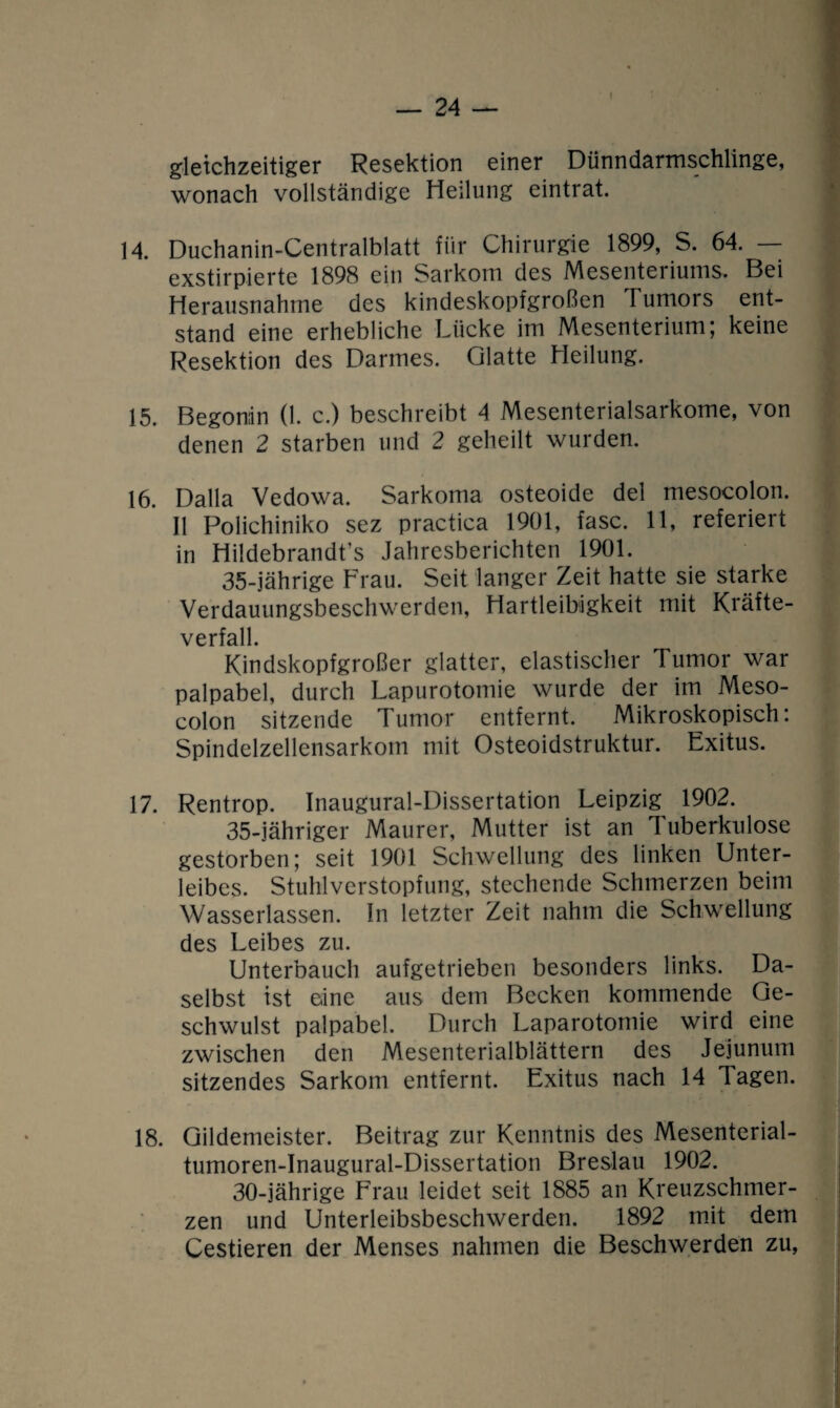 gleichzeitiger Resektion einer Dünndarmschlinge, wonach vollständige Heilung eintrat. 14 Duchanin-Centralblatt für Chirurgie 1899, S. 64. — exstirpierte 1898 ein Sarkom des Mesenteriums. Bei Herausnahme des kindeskopfgroßen Tumors ent¬ stand eine erhebliche Lücke im Mesenterium; keine Resektion des Darmes. Glatte Heilung. 15. Begonin (1. c.) beschreibt 4 Mesenterialsarkome, von denen 2 starben und 2 geheilt wurden. 16. Dalla Vedowa. Sarkoma osteoide del mesocolon. II Polichiniko sez practica 1901, fase. 11, referiert in Hildebrandt’s Jahresberichten 1901. 35-jährige Trau. Seit langer Zeit hatte sie starke Verdauungsbeschwerden, Hartleibigkeit mit Kräfte¬ verfall. Kindskopfgroßer glatter, elastischer Tumor war palpabel, durch Lapurotomie wurde der im Meso¬ colon sitzende Tumor entfernt. Mikroskopisch: Spindelzellensarkom mit Osteoidstruktur. Exitus. 17. Rentrop. Inaugural-Dissertation Leipzig 1902. 35-jähriger Maurer, Mutter ist an Tuberkulose gestorben; seit 1901 Schwellung des linken Unter¬ leibes. Stuhlverstopfung, stechende Schmerzen beim Wasserlassen. In letzter Zeit nahm die Schwellung des Leibes zu. Unterbauch aufgetrieben besonders links. Da¬ selbst ist eine aus dem Becken kommende Ge¬ schwulst palpabel. Durch Laparotomie wird eine zwischen den Mesenterialblättern des Jejunum sitzendes Sarkom entfernt. Exitus nach 14 Tagen. 18. Gildemeister. Beitrag zur Kenntnis des Mesenterial- tumoren-Inaugural-Dissertation Breslau 1902. 30-jährige Frau leidet seit 1885 an Kreuzschmer¬ zen und Unterleibsbeschwerden. 1892 mit dem Cestieren der Menses nahmen die Beschwerden zu,