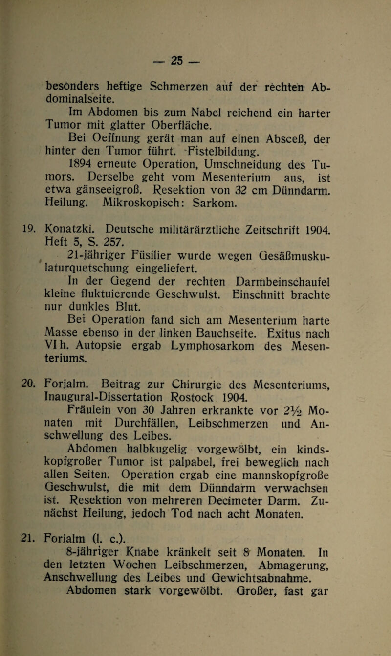 besonders heftige Schmerzen auf der rechten Ab¬ dominalseite. Im Abdomen bis zum Nabel reichend ein harter Tumor mit glatter Oberfläche. Bei Oeffnung gerät man auf einen Absceß, der hinter den Tumor führt. 'Fistelbildung. 1894 erneute Operation, Umschneidung des Tu¬ mors. Derselbe geht vom Mesenterium aus, ist etwa gänseeigroß. Resektion von 32 cm Dünndarm. Heilung. Mikroskopisch: Sarkom. 19. Konatzki. Deutsche militärärztliche Zeitschrift 1904. Heft 5, S. 257. 21-jähriger Füsilier wurde wegen Gesäßmusku¬ laturquetschung eingeliefert. In der Gegend der rechten Darmbeinschaufel kleine fluktuierende Geschwulst. Einschnitt brachte nur dunkles Blut. Bei Operation fand sich am Mesenterium harte Masse ebenso in der linken Bauchseite. Exitus nach VI h. Autopsie ergab Lymphosarkom des Mesen¬ teriums. 20. Forjalm. Beitrag zur Chirurgie des Mesenteriums, Inaugural-Dissertation Rostock 1904. Fräulein von 30 Jahren erkrankte vor 2% Mo¬ naten mit Durchfällen, Leibschmerzen und An¬ schwellung des Leibes. Abdomen halbkugelig vorgewölbt, ein kinds¬ kopfgroßer Tumor ist palpabel, frei beweglich nach allen Seiten. Operation ergab eine mannskopfgroße Geschwulst, die mit dem Dünndarm verwachsen ist. Resektion von mehreren Decimeter Darm. Zu¬ nächst Heilung, jedoch Tod nach acht Monaten. 21. Forjalm (1. c.). 8-jähriger Knabe kränkelt seit 8 Monaten. In den letzten Wochen Leibschmerzen, Abmagerung, Anschwellung des Leibes und Gewichtsabnahme. Abdomen stark vorgewölbt. Großer, fast gar