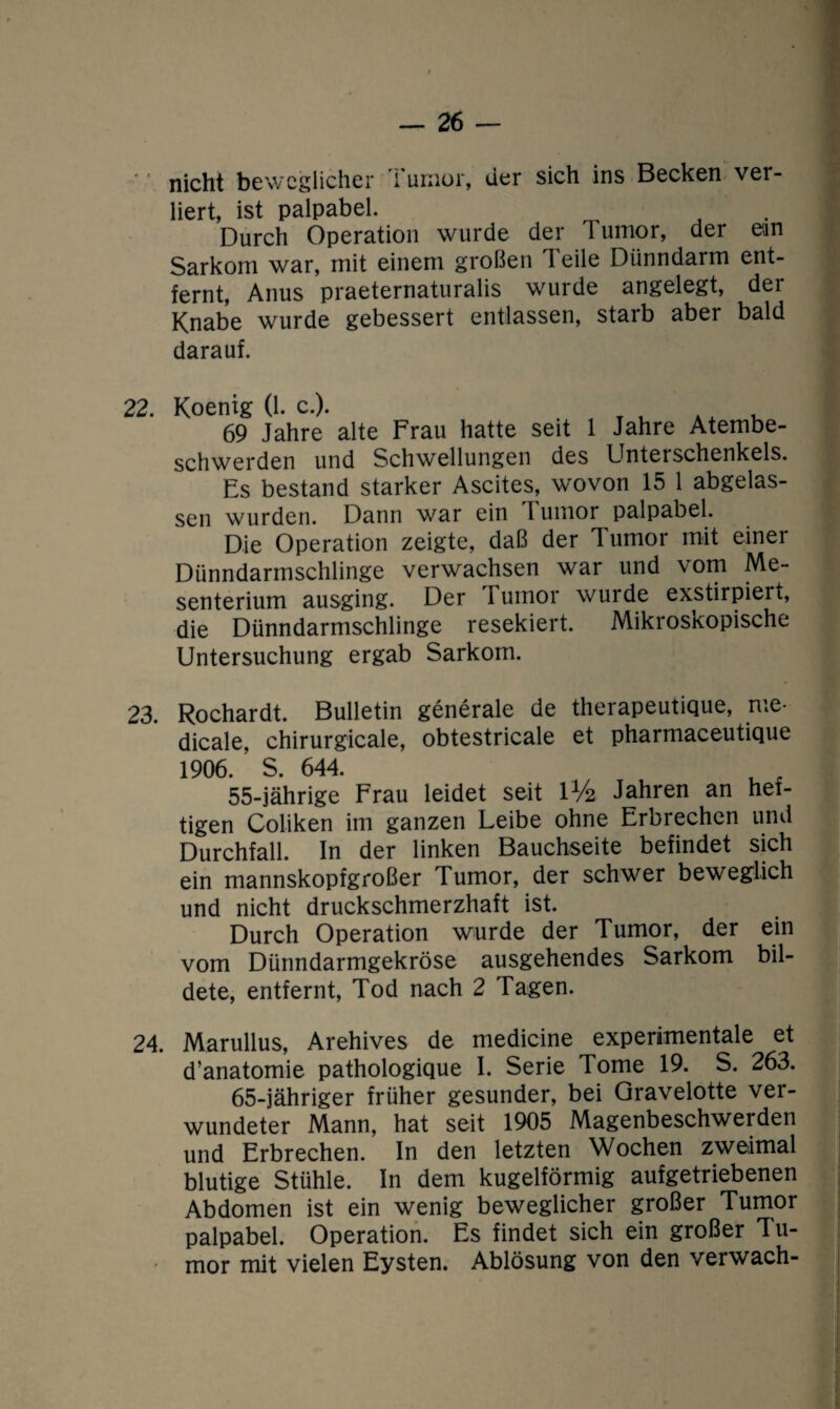 nicht beweglicher Tumor, der sich ins Becken ver¬ liert, ist palpabel. Durch Operation wurde der Tumor, der ean Sarkom war, mit einem großen Teile Dünndarm ent¬ fernt, Anus praeternaturalis wurde angelegt, der Knabe wurde gebessert entlassen, starb aber bald darauf. 22. Koenig (1. c.). , 69 Jahre alte Frau hatte seit 1 Jahre Atembe¬ schwerden und Schwellungen des Unterschenkels. Es bestand starker Ascites, wovon 15 1 abgelas¬ sen wurden. Dann war ein 1 umor palpabel. Die Operation zeigte, daß der Tumor mit einei Dünndarmschlinge verwachsen war und vom Me¬ senterium ausging. Der rumor wurde exstirpiert, die Dünndarmschlinge resekiert. Mikroskopische Untersuchung ergab Sarkom. 23. Rochardt. Bulletin generale de therapeutique, me- dicale, chirurgicale, obtestricale et pharmaceutique 1906. S. 644. 55-jährige Frau leidet seit U/2 Jahren an hef¬ tigen Coliken im ganzen Leibe ohne Erbrechen und Durchfall. In der linken Bauchseite befindet sich ein mannskopfgroßer Tumor, der schwer beweglich und nicht druckschmerzhaft ist. Durch Operation wurde der Tumor, der ein vom Dünndarmgekröse ausgehendes Sarkom bil¬ dete, entfernt, Tod nach 2 Tagen. 24. Marullus, Arehives de medicine experimentale et d’anatomie pathologique I. Serie Tome 19. S. 263. 65-jähriger früher gesunder, bei Qravelotte ver¬ wundeter Mann, hat seit 1905 Magenbeschwerden und Erbrechen. In den letzten Wochen zweimal blutige Stühle. In dem kugelförmig aufgetriebenen Abdomen ist ein wenig beweglicher großer Tumor palpabel. Operation. Es findet sich ein großer Tu- * mor mit vielen Eysten. Ablösung von den verwach-