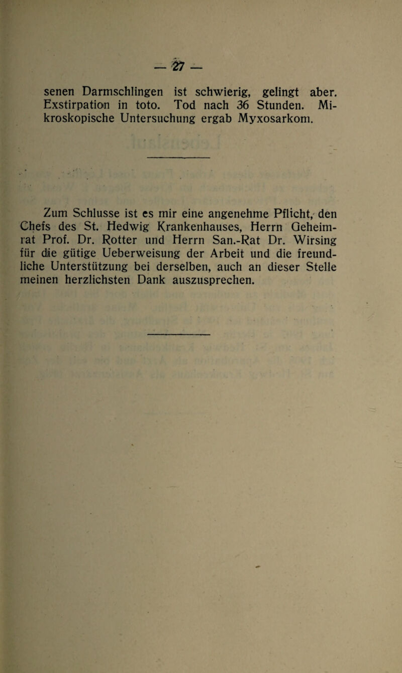 senen Darmschlingen ist schwierig, gelingt aber. Exstirpation in toto. Tod nach 36 Stunden. Mi¬ kroskopische Untersuchung ergab Myxosarkom. Zum Schlüsse ist es mir eine angenehme Pflicht, den Chefs des St. Hedwig Krankenhauses, Herrn Geheim¬ rat Prof. Dr. Rotter und Herrn San.-Rat Dr. Wirsing für die gütige Ueberweisung der Arbeit und die freund¬ liche Unterstützung bei derselben, auch an dieser Stelle meinen herzlichsten Dank auszusprechen.