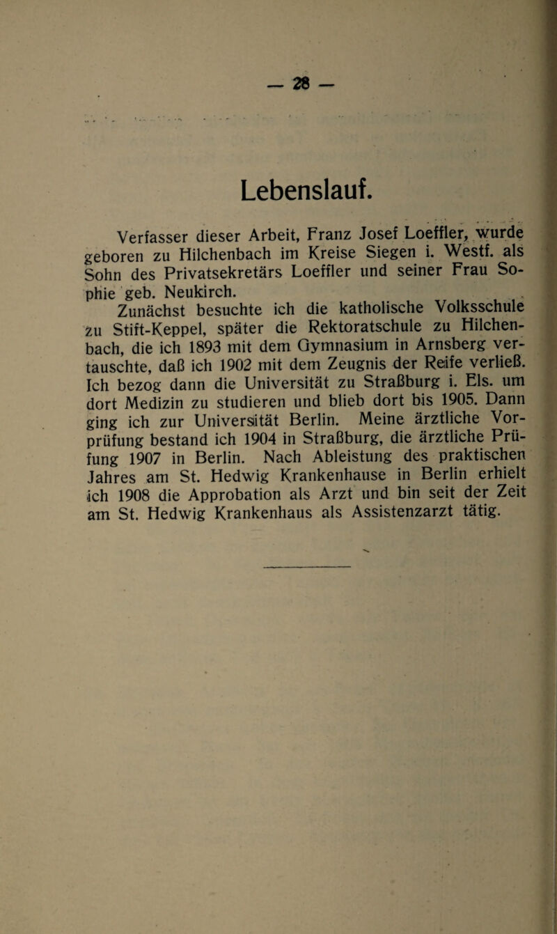 Lebenslauf. Verfasser dieser Arbeit, Franz Josef Loeffler, wurde geboren zu Hilchenbach im Kreise Siegen i. Westf. als Sohn des Privatsekretärs Loeffler und seiner Frau So¬ phie geb. Neukirch. Zunächst besuchte ich die katholische Volksschule zu Stift-Keppel, später die Rektoratschule zu Hilchen¬ bach, die ich 1893 mit dem Gymnasium in Arnsberg ver¬ tauschte, daß ich 1902 mit dem Zeugnis der Reife verließ. Ich bezog dann die Universität zu Straßburg i. Eis. um dort Medizin zu studieren und blieb dort bis 1905. Dann ging ich zur Universität Berlin. Meine ärztliche Vor¬ prüfung bestand ich 1904 in Straßburg, die ärztliche Prü¬ fung 1907 in Berlin. Nach Ableistung des praktischen Jahres am St. Hedwig Krankenhause in Berlin erhielt ich 1908 die Approbation als Arzt und bin seit der Zeit am St. Hedwig Krankenhaus als Assistenzarzt tätig.