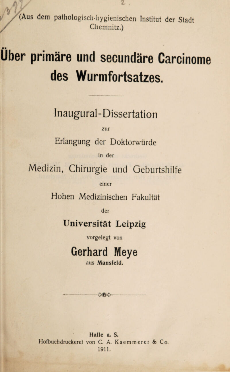 /v / y k/(Aus dem pathologisch-hygienischen Institut der Stadt / Chemnitz.) mm Uber primäre und secundäre Carcinome des Wurmfortsatzes. Inaugural-Dissertation zur Erlangung der Doktorwürde in der Medizin, Chirurgie und Geburtshilfe einer Hohen Medizinischen Fakultät der Universität Leipzig vorgelegt von Gerhard Meye aus Mansfeld. -O©0-- Halle a. S. Hofbuchdruckerei von C. A. Kaemmerer & Co. 1911.