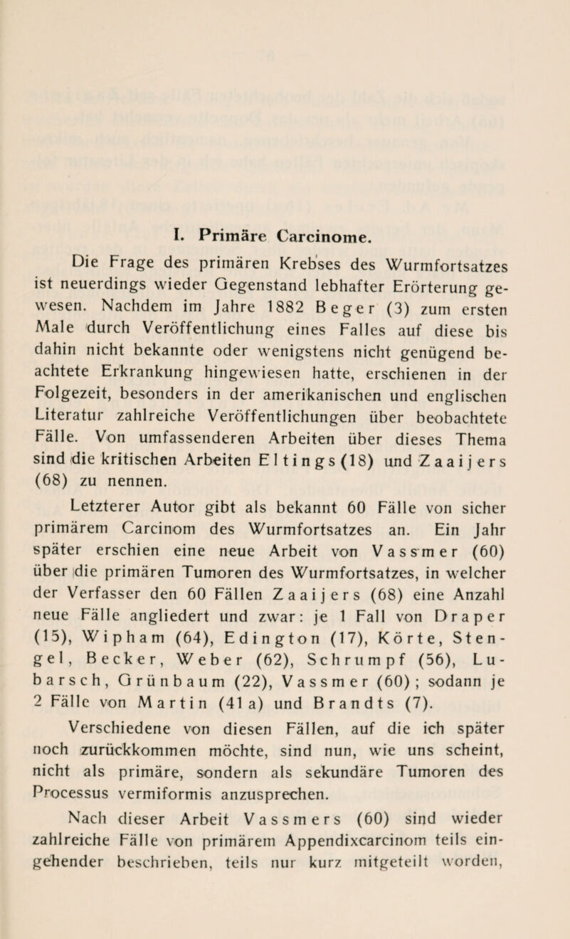 I. Primäre Carcinome. Die Frage des primären Krebses des Wurmfortsatzes ist neuerdings wieder Gegenstand lebhafter Erörterung ge¬ wesen. Nachdem im Jahre 1882 Beger (3) zum ersten Male durch Veröffentlichung eines Falles auf diese bis dahin nicht bekannte oder wenigstens nicht genügend be¬ achtete Erkrankung hingewiesen hatte, erschienen in der Folgezeit, besonders in der amerikanischen und englischen Literatur zahlreiche Veröffentlichungen über beobachtete Fälle. Von umfassenderen Arbeiten über dieses Thema sind die kritischen Arbeiten E 11 i n g s (18) und Z a a i j e r s (68) zu nennen. Letzterer Autor gibt als bekannt 60 Fälle von sicher primärem Carcinom des Wurmfortsatzes an. Ein Jahr später erschien eine neue Arbeit von Vassmer (60) über die primären Tumoren des Wurmfortsatzes, in welcher der Verfasser den 60 Fällen Zaaijers (68) eine Anzahl neue Fälle angliedert und zwar: je 1 Fall von Drap er (15), Wipham (64), Edington (17), Körte, Sten¬ gel, Becker, Weber (62), Schrumpf (56), Lu- barsch, Grünbaum (22), Vassmer (60); sodann je 2 Fälle von Martin (41a) und Brandts (7). Verschiedene von diesen Fällen, auf die ich später noch zurückkommen möchte, sind nun, wie uns scheint, nicht als primäre, sondern als sekundäre Tumoren des Processus vermiformis anzusprechen. Nach dieser Arbeit Vassmers (60) sind wieder zahlreiche Fälle von primärem Appendixcarcinom teils ein¬ gehender beschrieben, teils nur kurz mitgeteilt worden,