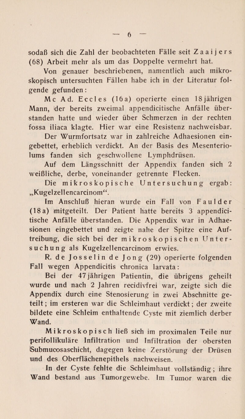 sodaß sich die Zahl der beobachteten Fälle seit Zaai j ers (68) Arbeit mehr als um das Doppelte vermehrt hat. Von genauer beschriebenen, namentlich auch mikro¬ skopisch untersuchten Fällen habe ich in der Literatur fol¬ gende gefunden: Mc Ad. Eccles (16a) operierte einen 18jährigen Mann, der bereits zweimal appendicitische Anfälle über¬ standen hatte und wieder über Schmerzen in der rechten fossa iliaca klagte. Flier war eine Resistenz nachweisbar. Der Wurmfortsatz war in zahlreiche Adhaesionen ein¬ gebettet, erheblich verdickt. An der Basis des Mesenterio- lums fanden sich geschwollene Lymphdrüsen. Auf dem Längsschnitt der Appendix fanden sich 2 weißliche, derbe, voneinander getrennte Flecken. Die mikroskopische Untersuchung ergab: „Kugelzellencarcinom“. Im Anschluß hieran wurde ein Fall von Faul der (18 a) mitgeteilt. Der Patient hatte bereits 3 appendici¬ tische Anfälle überstanden. Die Appendix war in Adhae¬ sionen eingebettet und zeigte nahe der Spitze eine Auf¬ treibung, die sich bei der mikroskopischen Unter¬ suchung als Kugelzellencarcinom erwies. R. de J osselin de Jong (29) operierte folgenden Fall wegen Appendicitis chronica larvata: Bei der 47 jährigen Patientin, die übrigens geheilt wurde und nach 2 Jahren recidivfrei war, zeigte sich die Appendix durch eine Stenosierung in zwei Abschnitte ge¬ teilt ; im ersteren war die Schleimhaut verdickt; der zweite bildete eine Schleim enthaltende Cyste mit ziemlich derber Wand. Mikroskopisch ließ sich im proximalen Teile nur perifollikuläre Infiltration und Infiltration der obersten ISubmucosaschicht, dagegen keine Zerstörung der Drüsen und des Oberflächenepithels nachweisen. In der Cyste fehlte die Schleimhaut vollständig; ihre Wand bestand aus Tumorgewebe. Im Tumor waren die