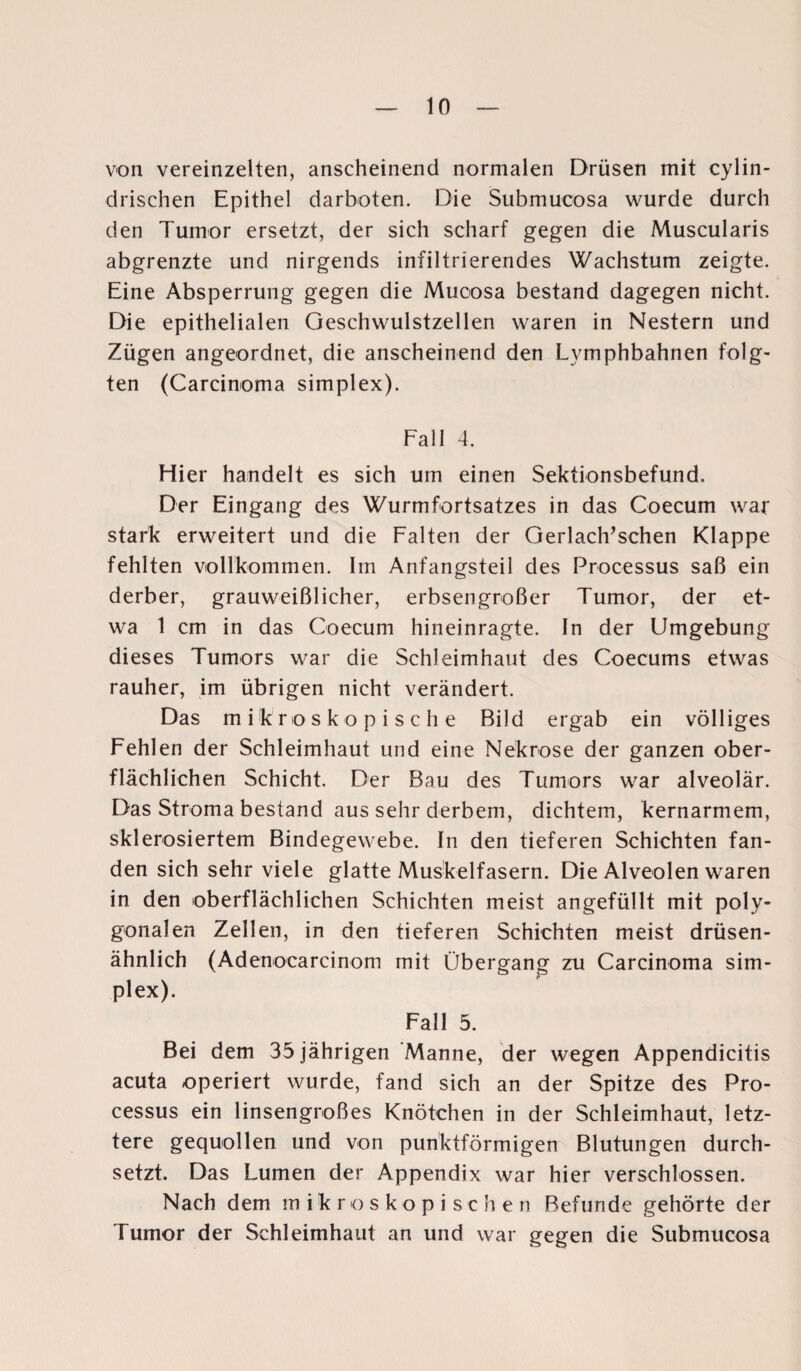 von vereinzelten, anscheinend normalen Drüsen mit cylin- drischen Epithel darboten. Die Submucosa wurde durch den Tumor ersetzt, der sich scharf gegen die Muscularis abgrenzte und nirgends infiltrierendes Wachstum zeigte. Eine Absperrung gegen die Mucosa bestand dagegen nicht. Die epithelialen Geschwulstzellen waren in Nestern und Zügen angeordnet, die anscheinend den Lymphbahnen folg' ten (Carcinoma simplex). Fall 4. Hier handelt es sich um einen Sektionsbefund. Der Eingang des Wurmfortsatzes in das Coecum war stark erweitert und die Falten der Gerlach’schen Klappe fehlten vollkommen. Im Anfangsteil des Processus saß ein derber, grauweißlicher, erbsengroßer Tumor, der et¬ wa 1 cm in das Coecum hineinragte. In der Umgebung dieses Tumors war die Schleimhaut des Coecums etwas rauher, im übrigen nicht verändert. Das mikroskopische Bild ergab ein völliges Fehlen der Schleimhaut und eine Nekrose der ganzen ober¬ flächlichen Schicht. Der Bau des Tumors war alveolär. Das Stroma bestand aus sehr derbem, dichtem, kernarmem, sklerosiertem Bindegewebe. In den tieferen Schichten fan¬ den sich sehr viele glatte Muskelfasern. Die Alveolen waren in den oberflächlichen Schichten meist angefüllt mit poly¬ gonalen Zellen, in den tieferen Schichten meist drüsen¬ ähnlich (Adenocarcinom mit Übergang zu Carcinoma Sim¬ plex). Fall 5. Bei dem 35 jährigen Manne, der wegen Appendicitis acuta operiert wurde, fand sich an der Spitze des Pro¬ cessus ein linsengroßes Knötchen in der Schleimhaut, letz¬ tere gequollen und von punktförmigen Blutungen durch¬ setzt. Das Lumen der Appendix war hier verschlossen. Nach dem mikroskopische n Befunde gehörte der Tumor der Schleimhaut an und war gegen die Submucosa